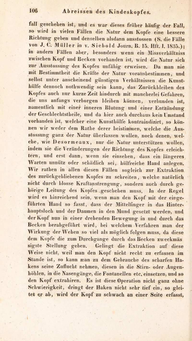 fall gfescLeben ist, und es war dieses friilier häufig* der Fall, so wird in vielen Fallen die Natur dem Kopfe eine bessere Richtung* g*eben und denselben alsdann ausstossen (S. die Fälle von J. C. Müller in y. Siebold Joiirn. B. 15. Hft. f. 1835.); in andern Fällen aber, besonders wenn ein Missverbältniss zwischen Kopf und Becken vorhanden ist, wird die Natur sich zur Ausstossung* des Kopfes unfähig* erweisen. Da man nie mit Bestimmtheit die Kräfte der Natur voralisbestimmen, und selbst unter anscheinend g-ünstig*en Verhältnissen die Kunst- liülfe dennoch nothwendig* sein kann, das Zurückbleiben des Kopfes auch nur kurze Zeit hindurch mit mancherlei Gefahren, die uns anfang*s verborg*en bleiben können, verbunden ist, namentlich mit einer inneren Blutung* und einer Entzündung* der Geschlechtstheile, und da hier auch durchaus kein Umstand vorhanden ist, welcher eine Kunsthülfe kontraindizirt, so kön- nen wir weder dem Rathe derer beistiminen, welche die Aus- stossung* ganz der Natur überlassen wollen, noch denen, wel- che, wie Desormeaux, nur die Natur unterstützen wollen, indem sie die V eränderungen der Richtung des Kopfes erleich- tern, und erst dann, wenn sie einsehen, dass ein längeres Warten unnütz oder schädlich sei, hülfreiche Hand anlegen. Wir rathen in allen diesen Fällen sogleich zur Extraktion des zurückgebliebenen Kopfes zu schreiten, welche natürlich nicht durch blosse Kraftanstrengung, sondern auch durch ge- hörige Leitung des Kopfes geschehen muss, ln der Reg’el wird es hinreichend sein, wenn man den Kopf mit der einge- führten Hand so fasst, dass der Mittelfinger in das Hinter- hauptsloch und der Daumen in den Mund gesetzt werden, und der Kopf nun in einer drehenden Bewegung in und durch das Becken herabgeführt wird, bei welchem Verfahren man der Wirkung der Wehen so viel als möglich folgen muss, da diese dem Kopfe die zum Durchgänge durch das Becken zweckmäs sigste Stellung geben. Gelingt die Extraktion auf diese Weise nicht, weil man den Kopf nicht recht zu erfassen im Stande ist, so kann man zu dem Gebrauche des scharfen Ha- kens seine Zuflucht nehmen, diesen in die Stirn- oder Augen- höhlen, in die Nasengänge, die Fontanellen etc, einsetzen, und so den Kopf extrahiren. Es ist diese Operation nicht ganz ohne Schwierigkeit, dringt der Haken nicht sehr tief ein, so glei- tet er ab, wird der Kopf zu schwach an einer Seite erfasst.