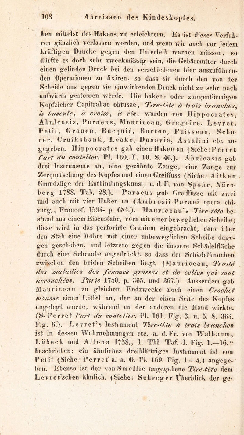 / Len mittelst des Hakens zu erleiclitern. Es ist dieses Verfah- ren gänzlich verlassen worden, und wenn wir auch vor jedem kräftig-en Drucke g-eg-en den Unterleib warnen müssen, so dürfte es doch sehr zweckmässig* sein, die Gebärmutter durch einen g*elinden Druck hei den verschiedenen hier auszuführen- den Operationen zu lixiren, so dass sie durch den von der Scheide aus g*eg*en sie ejnwirkenden Druck nicht zu sehr nach aufwärts g’estossen werde. Die haken- oder zang'enförmig'en Kopfzieher Capitrahae obtusae, Tire-tete h trois hranches^ h hascAile, h croicc^ h vis^ wurden von Hippocrates, Ahnicasis, Paraeus, Mauriceau, Greg*oire, Levret, Petit, Grauen, Hacquie, Burton, Puisseau, Schü- rer, Cruikshank, Leake, Danavia, Assalini etc, an- geg-ehen. Hippocrates g*ab einen Haken an (Siehe;Perret lart du coutelier, PI. 160. F. 10. S. 46.). Abulcasis gab drei Instrumente an, eine g*ezähnte Zang-e, eine Zange zur Zerquetschung* des Kopfes und einen Greiffuss (Siehe: Aitken Grundzüg-e der Enthindung-skunst, a. d. E. von Spohr, Nürn- berg* 1788.. Tab. 28.). Paraeus g-ab Greiffüsse mit zwei und auch mit vier Haken an (Amhrosii Paraei opera Chi- rurg*., Francof. 1594- p. 684.). Mauriceau’s Tire-tete be- stand aus einem Eisenstäbe, vorn mit einer beweg-Iichen Scheibe; diese wird in das perforirte Cranium eing-ebracht, dann über den Stab eine Rohre mit einer unbeweg-lichen Scheibe dag^e- g-en g-eschoben, und letztere g*egen die äussere Schädelfläche durch eine Schraube angedrückt, so dass der Schädeiknochen zwischen den beiden vScheiben liegt. (Mauriceau, Tratte des mala dies des femmes grosses et de celles qui sont acco'uchees, Paris 1740. p. 365. und 367.) Ausserdem gab Mauriceau zu gleichem Endzwecke noch einen Crochet mousse einen Löffel an, der an der einen Seite des Kopfes angelegt wurde, während an der anderen die Hand wirkte. (S-Perret l'art du couteUer. PI. 161. Fig. 3. u. 5. S. 364. Fig. 6.). Levret’s Instrument Tire-tete h trois hranches ist in dessen Wahrnehmungen etc. a. d. Fr. von Wal bäum, Lübeck und Altona 1758., 1. Thl. Taf. I. Fig. 1.—16.“ beschrieben; ein ähnliches dreiblättriges Instrument ist von Petit (Siehe; Perret'a. a. 0. Fl. 169. Fig. 1.—4.) angege- ben. Ebenso ist der vonSmellie angegebene Tire-tHe dem Levret’schen ähnlich. (wSiehe; Sch reger Überblick der ge- /