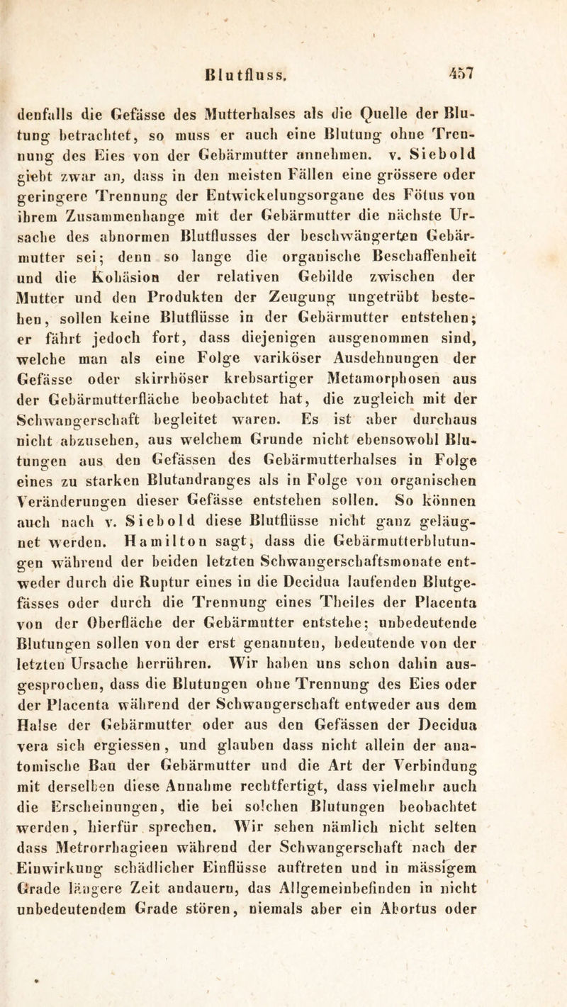 (lenfulls die Gefasse des MiitterLalses als die Quelle der Blu- tung betrachtet, so muss er auch eine Blutung ohne Tren- nung des Eies von der Gebärmutter annebmen. v. Siebold gi«bt zwar an, dass in den meisten Fällen eine grössere oder geringere Trennung der Entwickelungsorgane des Fötus von ihrem Zusammenhänge mit der Gebärmutter die nächste Ur- sache des abnormen Blutflusses der beschwängerten Gebär- mutter sei; denn so lange die organische Beschaffenheit und die Kohäsion der relativen Gebilde zwischen der Mutter und den Produkten der Zeugung ungetrübt beste- hen, sollen keine Blutflüsse in der Gebärmutter entstehen; er fährt jedoch fort, dass diejenigen ausgenommen sind, welche man als eine Folge variköser Ausdehnungen der Gefässe oder skirrhöser krebsartiger Metamorphosen aus der Gebärmutterfläche beobachtet hat, die zugleich mit der Schwangerschaft begleitet waren. Es ist aber durchaus nicht abzusehen, aus welchem Grunde nicht ebensowohl Blu- tungen aus den Gefässen des Gebärmutterhalses in Folge eines zu starken Blutandranges als in Folge von organischen Veränderungen dieser Gefässe entstehen sollen. So können auch nach v. Sieb old diese Blutflüsse nicht ganz geläug- net werden. Hamilton sagt, dass die Gebärmutterblutun- gen während der beiden letzten Schwangerschaftsmonate ent- weder durch die Ruptur eines in die Decidua laufenden Blutge- fässes oder durch die Trennung eines Theiles der Placenta von der Oberfläche der Gebärmutter entstehe; unbedeutende Blutungen sollen von der erst genannten, bedeutende von der letzten Ursache herrühren. Wir haben uns schon dahin aus- gesprochen, dass die Blutungen ohne Trennung des Eies oder der Placenta während der Schwangerschaft entweder aus dem Halse der Gebärmutter oder aus den Gefässen der Decidua vera sich ergiessen , und glauben dass nicht allein der ana- tomische Bau der Gebärmutter und die Art der Verbindung mit derselben diese Annahme rechtfertigt, dass vielmehr auch die Erscheinungen, die bei solchen Blutungen beobachtet werden, hierfür sprechen. Wir sehen nämlich nicht selten dass Metrorrhagieen während der Schwangerschaft nach der .Einwirkung schädlicher Einflüsse auftreten und in mässlgem Grade längere Zeit andaueru, das Allgemeinbefinden in nicht unbedeutendem Grade stören, niemals aber ein Abortus oder