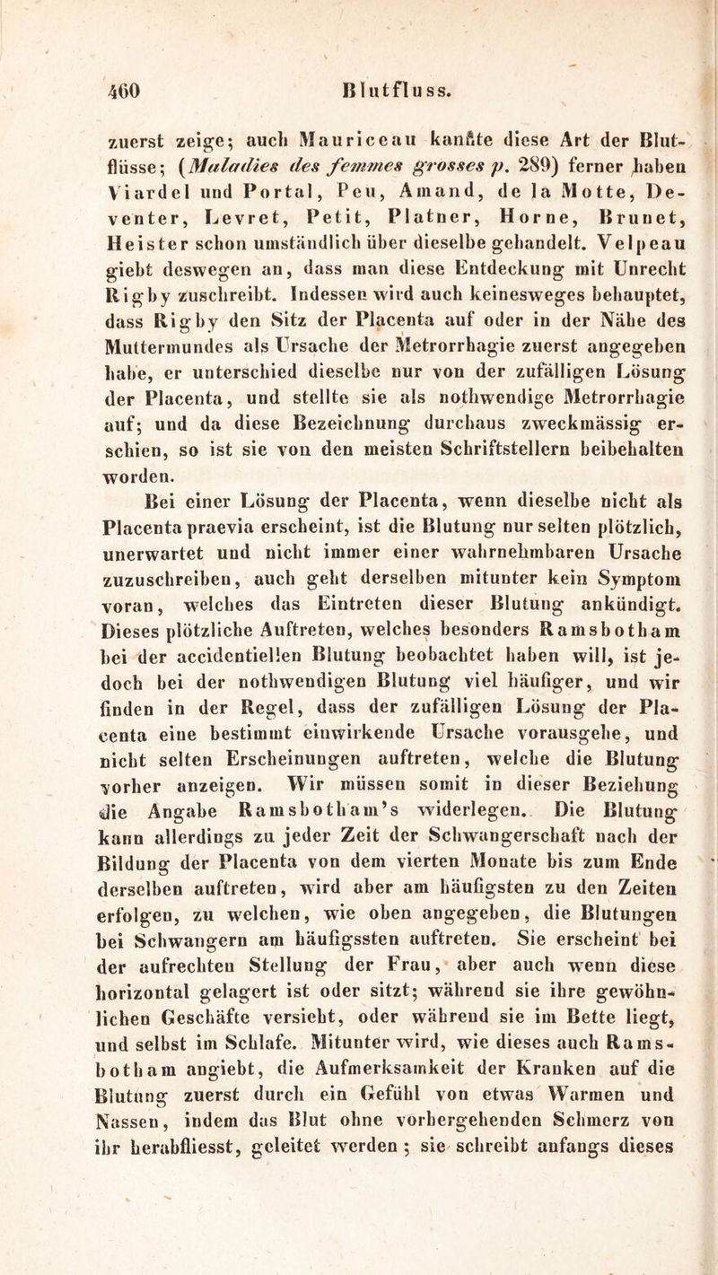 zuerst zeige; auch Maurice au kanfite diese Art der Blut- flüsse; des femmes grosses p. 289) ferner )iabea Viardel und Portal, Peu, Ainand, de la Motte, De- venter, Levret, Petit, Platner, Home, Brunet, Heister schon umständlich über dieselbe gehandelt. Velpeau gieht deswegen an, dass inan diese Entdeckung mit Unrecht Rigby zuschreibt. Indessen wird auch keinesweges behauptet, dass Rigby den Sitz der Placenta auf oder in der Nähe des Muttermundes als Ursache der Metrorrhagie zuerst angegeben habe, er unterschied dieselbe nur von der zufälligen Lösung der Placenta, und stellte sie als notliwendige Metrorrhagie auf; und da diese Bezeichnung durchaus zweckmässig er- schien, so ist sie von den meisten Schriftstellern beibehalten worden. Bei einer Lösung der Placenta, wenn dieselbe nicht als Placenta praevia erscheint, ist die Blutung nur selten plötzlich, unerwartet und nicht immer einer wahrnehmbaren Ursache zuzuschreiben, auch geht derselben mitunter kein Symptom voran, welches das Eintreten dieser Blutung ankündigL Dieses plötzliche Auftreten, welches besonders Ramsbotham hei der accidentielien Blutung beobachtet haben will, ist je- doch bei der nothwendigen Blutung viel häufiger, und wir finden in der Regel, dass der zufälligen Lösung der Pla- centa eine bestimmt einwirkende Ursache vorausgehe, und nicht selten Erscheinungen auftreten, welche die Blutung vorher anzeigen. Wir müssen somit in dieser Beziehung die Angabe Ramsbotham’s widerlegen. Die Blutung kann allerdings zu jeder Zeit der Schwangerschaft nach der Bildung der Placenta von dem vierten Monate bis zum Ende derselben auftreten, wird aber am häufigsten zu den Zeiten erfolgen, zu welchen, wie oben angegeben, die Blutungen bei Schwängern am häufigssten auftreten. Sie erscheint’ bei der aufrechten Stellung der Frau, aber auch wenn diese horizontal gelagert ist oder sitzt; während sie ihre gewöhn- lichen Geschäfte versiebt, oder während sie im Bette liegt, und selbst im Schlafe. Mitunter wird, wie dieses auch Rams- botham angiebt, die Aufmerksamkeit der Kranken auf die Blutung zuerst durch ein Gefühl von etwas Warmen und Nassen, indem das Blut ohne vorhergehenden Schmerz von ihr herabfliesst, geleitet werden; sie schreibt anfangs dieses