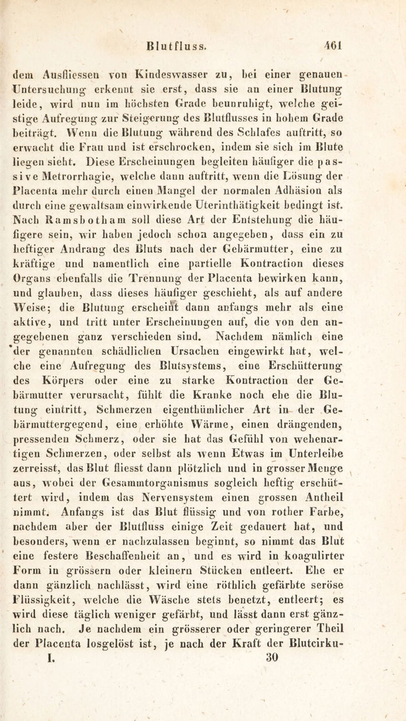 \ dem Ausßicsseu von Kindesvvasser zu, bei einer genauen- Untersucliiing erkennt sie erst, dass sie an einer Blutung leide, wird nun iiii böclisten Grade beunruhigt, welche gei- stige Aufregung zur Steigerung des Blutflusses in hohem Grade beiträgt. Wenn die Blutung während des Schlafes auftritt, so erwacht die Frau und ist erschrocken, indem sie sich im Blute liegen sieht. Diese Erscheiuuugen begleiten häußger die p as- sive 31etrorrhagie, welche daun auftritt, wenn die Lösung der Placenta mehr durch einen Mangel der normalen Adhäsion als durch eine gewaltsam einvvirkende Uterinthätigkeit bedingt ist. Nach Ramshotham soll diese Art der Entstehung die häu- figere sein, wir haben jedoch schon angegeben, dass ein zu heftiger Andrang des Bluts nach der Gebärmutter, eine zu kräftige und namentlich eine partielle Kontraction dieses Organs ebenfalls die Trennung der Placenta bewirken kann, und glauben, dass dieses häufiger geschieht, als auf andere Weise; die Blutung erscheinl; dann anfangs mehr als eine aktive, und tritt unter Erscheinungen auf, die von den an- gegebenen ganz verschieden sind. Nachdem nämlich eine 'der genannten schädlichen Ursachen eingewirkt bat, wel- che eine Aufregung des Blutsystems, eine Erschütterung des Körpers oder eine zu starke Kontraction der Ge- bärmutter verursacht, fühlt die Kranke noch ehe die Blu- tung eintritt, Schmerzen eigenthümlicher Art in der Ge- bärmuttergegend, eine erhöhte Wärme, einen drängenden, pressenden Schmerz, oder sie hat das Gefühl von wehenar- tigen Schmerzen, oder selbst als wenn Etwas im ünterleihe zerreisst, das Blut fliesst dann plötzlich und in grosser Menge ^ aus, wobei der Gesammtorganismus sogleich heftig erschüt- tert wird, indem das Nervensystem einen grossen Antheil nimmt. Anfangs ist das Blut flüssig und von rother Farbe, nachdem aber der Blutfluss einige Zeit gedauert hat, und besonders, wenn er nachzulasseu beginnt, so nimmt das Blut eine festere Beschaffenheit an, und es wird in koagulirter Form in grössern oder kleinern Stücken entleert. Ehe er dann gänzlich nachlässt, wird eine röthlich gefärbte seröse Flüssigkeit, welche die Wäsche stets benetzt, entleert; es wird diese täglich weniger gefärbt, und lässt dann erst gänz- lich nach. Je nachdem ein grösserer oder geringerer Theil der Placenta losgelöst ist, je nach der Kraft der Blutcirku- I. 30 \