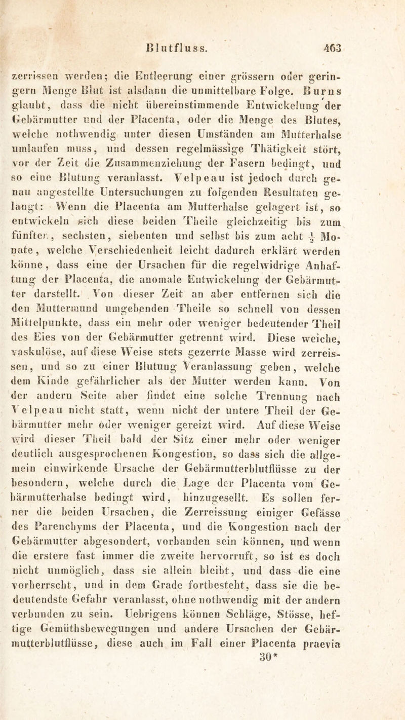 zerrissfin werden; die Entleerung einer grossem oder gerin- gem Menge lliut ist alsdann die unmittelbare Folge. Ilurns glaubt, dass die nicht übereinstimmende Entwickelung der (icbärmiitter und der Placenta, oder die Menge des Illutes, welche nothwendig unter diesen Umständen am Mutterhalse umlaufen muss, und dessen regelmässige Thätigkeit stört, vor der Zeit die Zusammeiiziehiiug der Fasern bedingt, und so eine lllutung veranlasst. Velpeau ist jedoch durch ge- nau angcstellte Untersuchungen zu folgenden Resultaten ge- langt: Wenn die Placenta am Mutterhalse gelagert ist, so entwickeln sich diese beiden Theile gleichzeitig bis zuin^ fünfter., sechsten, siebenten und selbst bis zum acht ^ Mo- nate, welche Verschiedenheit leicht dadurch erklärt werden könne, dass eine der Ursachen für die regelw idrige Anhaf- tuug der Placenta, die anomale Entwickelung der Gebärmut- ter darstellt. Von dieser Zeit an aber entfernen sich die den Muttermund umgebenden Theile so schnell von dessen Mittelpunkte, dass ein mehr oder weniger bedeutender Theil des Eies von der Gebärmutter getrennt wird. Diese weiche, vaskulöse, auf diese Weise stets gezerrte Masse wird zerreis- sen, und so zu einer lllutung Veranlassung geben, welche dem Kinde gefährlicher als der Mutter werden kann. Von der andern Seite aber lindct eine solche Trennung nach 4elpcau niclit statt, wenn nicht der untere Theil der Ge- bärmutter mehr oder weniger gereizt w ird. Auf diese Weise wird dieser Theil bald der Sitz einer mehr oder w^eniffer deutlich ausgesprochenen Kongestion, so dass sich die allge- mein einwirkende Ursache der Gebärmutterblutflüsse zu der besondern, welche durch die Lage der Placenta vom'Ge- bärmutterhalse bedingt wird, liinzugesellt. Es sollen fer- , ner die beiden Ursachen, die Zerreissung einiger Gefässe des Parenchyms der Placenta, und die Kongestion nach der Gebärmutter abgesondert, vorhanden sein können, und wenn die erstere fast immer die zweite hervorruft, so ist es doch nicht unmöglich, dass sie allein bleibt, und dass die eine vorherrscht, und in dem Grade fortbesteht, dass sie die be- deutendste Gefahr veranlasst, ohne nothwendig mit der andern verbunden zu sein. Uebrigens können Schläge, Stösse, hef- tige Gemüthsbewegungen und andere Ursachen der Gebär- mutterblutflüsse, diese auch im Fall einer Placenta praevia 30*