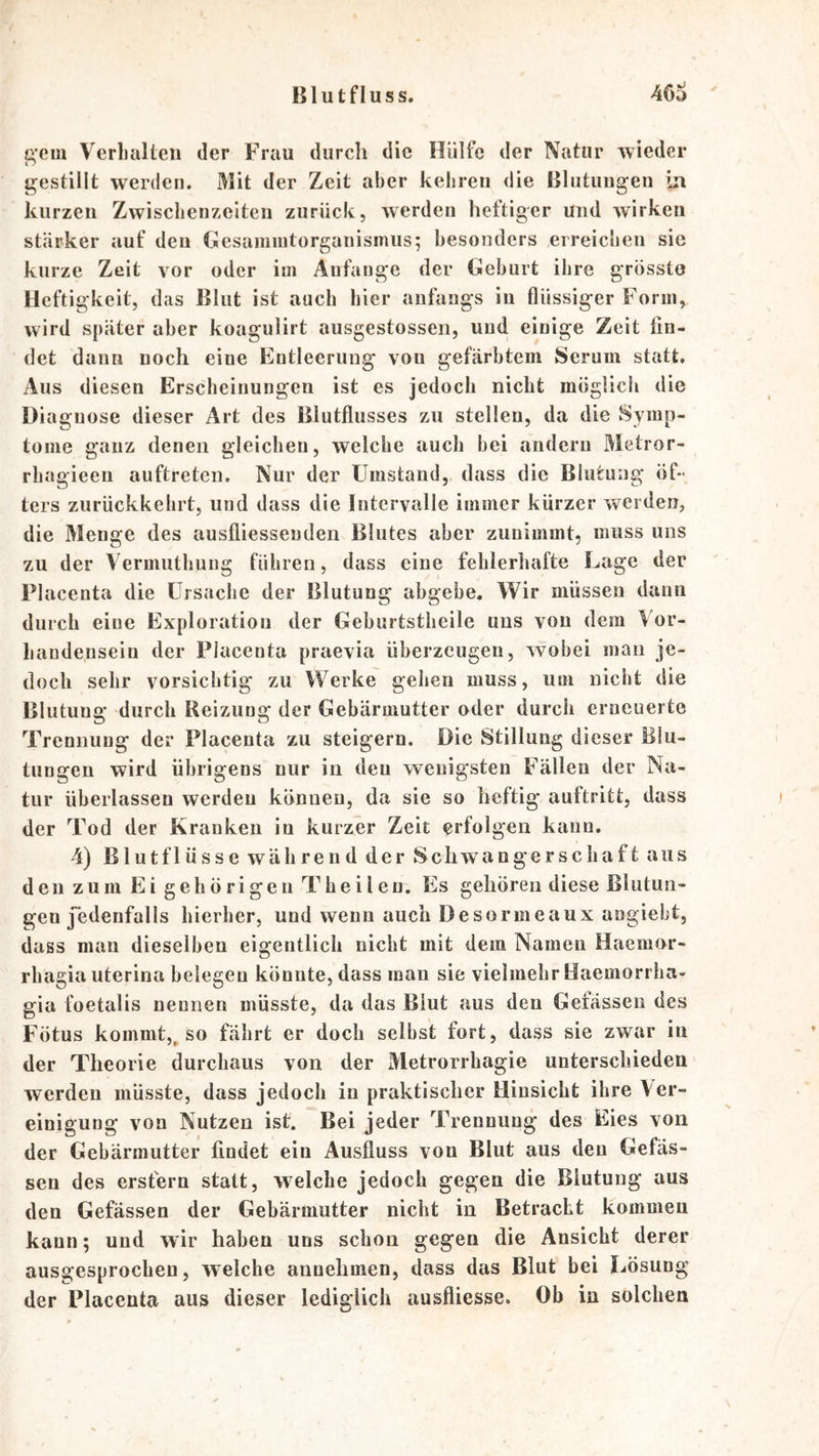 g’em Verbalteii der Frau durch die Hülfe der Natur wieder gestillt werden. Mit der Zeit aber kebren die Blutuugen iu kurzen Zwischenzeiten zurück, werden heftiger und wirken stärker auf deu Gcsaimntorganismus; besonders erreichen sic ku rze Zeit vor oder im Anfänge der (Geburt ihre grösste Heftigkeit, das Blut ist auch hier anfangs in flüssiger Form, wird später aber koagulirt ausgestosscii, und. einige Zeit fin- det dann noch eine Entleerung von gefärbtem Serum statt. Aus diesen Erscheinungen ist es jedoch nicht möglich die Diagnose dieser Art des Blutflusses zu stellen, da die Symp- tome ganz denen gleichen, welche auch bei andern Metror- rhagieen auftreteii. Nur der Umstand, dass die Blutung öf- ters zurückkehrt, und dass die Intervalle immer kürzer werden, die Menge des auslliesseuden Blutes aber zunimmt, muss uns zu der Vermuthung führen, dass eine fehlerhafte Lage der Placenta die Ursache der Blutung abgebe. Wir müssen dann durch eine Exploration der Geburtstheile uns von dem Vor- handensein der Placenta praevia überzeugen, wobei man je- doch sehr vorsichtig zu Werke gehen muss, um nicht die Blutung durch Reizung der Gebärmutter oder durch erneuerte Trennung der Placenta zu steigern. Die Stillung dieser Blu- tungen wird übrigens nur in deu wenigsten Fällen der Na- tur überlassen werden können, da sie so heftig auftritt, dass der Tod der Kranken in kurzer Zeit erfolgen kann. 4) Blut flösse während der Schwangerschaft aus den zum Ei gehörigen Theilen. Es gehören diese Blutun- gen jedenfalls hierher, und wenn auch Desormeaux angiebt, dass mau dieselben eigentlich nicht mit dem Namen Haemor- rbagia uterina belegen könnte, dass man sie vielmehr Haemorrha- gia foetalis nennen müsste, da das Blut aus den Gefassen des Fötus kommt,^ so fährt er doch selbst fort, dass sie zwar in der Theorie durchaus von der Metrorrhagie unterschieden werden müsste, dass jedoch in praktischer Hinsicht ihre Ver- einigung von Nutzen ist. Bei jeder Trennung des Eies von der Gebärmutter findet ein Ausfluss von Blut aus deu Gefäs- sen des erstem statt, welche jedoch gegen die Blutung aus den Gefässen der Gebärmutter nicht in Betracht kommen kann; und wir haben uns schon gegen die Ansicht derer ausgesprochen, welche annehmen, dass das Blut bei Lösung der Placenta aus dieser lediglich ausfliesse. Ob in solchen