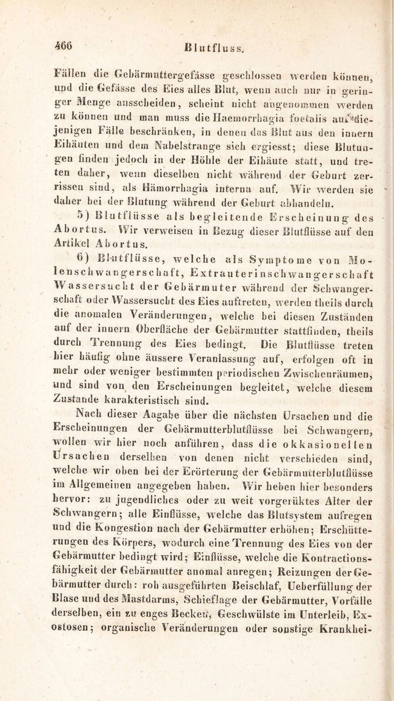 m ß I utfl uss. Fällen die Gebärnmttergefässe geschlossen werden können, und die Gefässe des Eies alles ßliit, wenn auch nur in gerin- ger Menge ansscheiden, scheint nicht angenommen werden zu können und man muss die Ilaemorrhagia ioetaiis aiii '^die- jenigen källe beschränken, in denen das Illut aus den innern Eihäuten und dem Nahelstraoge sich ergiesst; diese Blutun- gen finden jedoch in der Höhle der Eihäute statt, und tre- ten daher, wenn dieselhen nicht während der Geburt zer- rissen sind, als Hämorrhagia interna auf, ^1/ir werden sie ' daher bei der Blutung während der Geburt abhandeln. 5) Bluttiüsse als begleitende Erscheinung des ■ Abortus. Wir verweisen in Bezug dieser Blutflüsse auf den Artikel Abortus. 6) lll'Utflüsse, welche als Symptome von Mo- lenscbwangerscliaft, Extrauterinschwangerschaft Wassersucht der Gebärmuter während der Schwanger- schaft oder Wassersucht des Eies auftreteo, werden tlieils durch die anomalen Veränderungen, welche bei diesen Zuständen auf der innern Oberfläche der Gebärmutter stattfniden, theils durch irennung des Eies bedingt. Die Bliitflüsse treten hier Läufig ohne äussere Veranlassung- auf, erfolgen oft in mehr oder weniger bestimmten periodischen Zwischenräumen, und sind von den Erscheinungen begleitet, welche diesem Zustande karakteristisch sind. Nach dieser Aagabe über die nächsten Ursachen und die Erscheiniingeu der Gebärmutterblutflüsse bei Schwängern, wollen wir hier noch anführen, dass die okkasionellen Ursachen derselben von denen nicht verschieden sind, welche wir oben bei der Erörterung der Gebärmutterblutflüsse im Äligemeinen angegeben haben. Wir heben hier besonders hervor: zu jugendliches oder zu weit vorgeiüktes Alter der Schwängern; alle Einflüsse, welche das Blutsystem aufregen und die Kongestion nach der Gebärmutter erhöben; Erschütte- rungen des Körpers, wodurch eine Trennung des Eies von der Gebärmutter bedingt wird; Einflüsse, weiche die Kontiactions- fähigkeit der Gebärmutter anomal anregen; Reizungen der Ge- bärmutter durch: roh aiisgefübrten Beischlaf, üeberfüllung der Blase und des Mastdarms, 8chieflage der Gebärmutter, Vorfälle derselben, ein zu enges Becked, Geschwülste im Unterleib, Ex- ostosen; organische Veränderungen oder sonstige Krankhei-