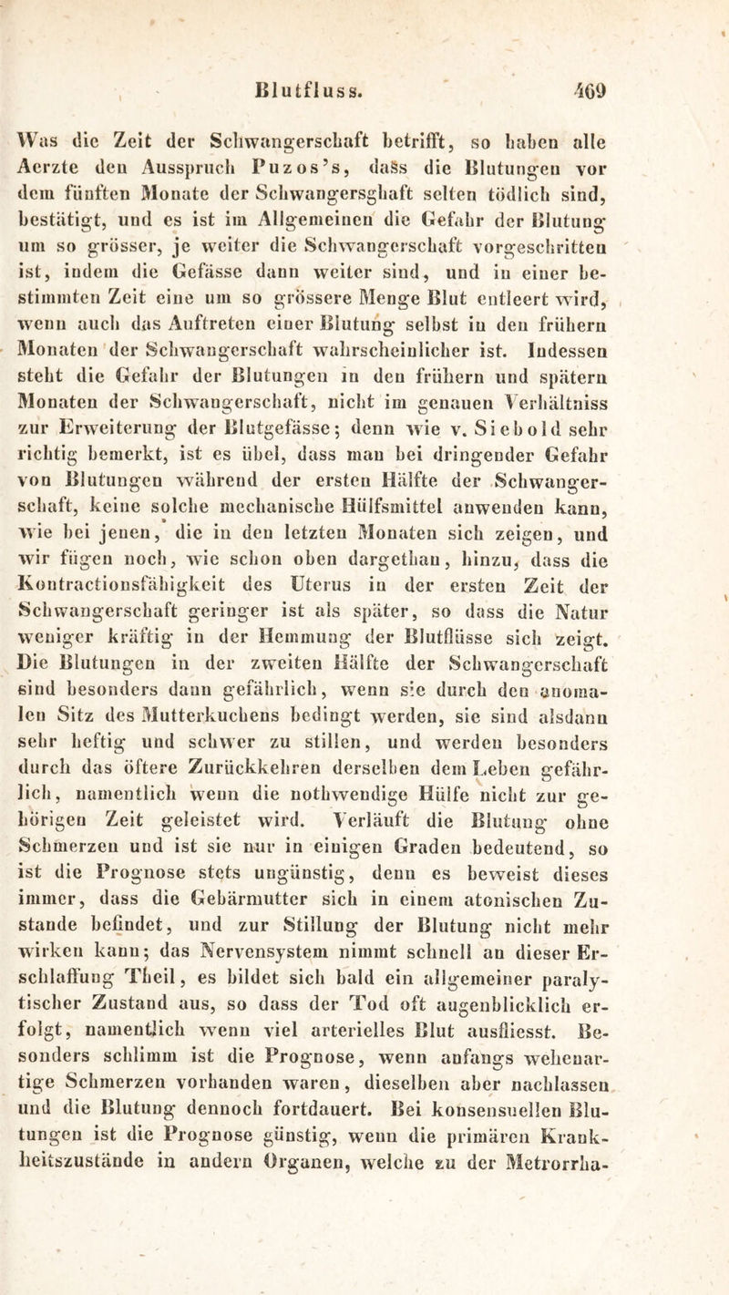 Was die Zeit der Schwangerschaft betrifft, so haben alle Aerzte den Ausspruch Puzos’s, daSs die Blutungen vor dem fünften Monate der Schwangersghaft selten tödlich sind, bestätigt, und es ist iiu Allgemeinen die Gefahr der Blutung um so grösser, je weiter die Schwangerschaft vorgeschritten ist, indem die Gefässe dann weiter sind, und in einer be- stimmten Zeit eine um so grössere Menge Blut entleert wird, wenn auch das Auftreten einer Blutung selbst in den frühem Monaten'der Schwangerschaft wahrscheinlicher ist. Indessen steht die Gefahr der Blutungen in den frühem und spätem Monaten der »Schwangerschaft, nicht im genauen Verliältaiss zur Erweiterung der Blutgefässe; denn wie v. Sieb old sehr richtig bemerkt, ist es übel, dass mau hei dringender Gefahr von Blutungen während der ersten Hälfte der .Schwanger- schaft, keine solche mechanische Hülfsmittel anweuden kann, wie hei jenen, die in den letzten Monaten sich zeigen, und wir fügen noch, wie schon oben dargethau, hinzu, dass die Kontractionsfähigkcit des Uterus in der ersten Zeit der Schwangerschaft geringer ist als später, so dass die Natur weniger kräftig in der Hemmung der Blutflüsse sich zeigt. Die Blutungen in der zweiten Hälfte der Schwangerschaft sind besonders daun gefährlich, wenn sie durch den anoma- len Sitz des Mutterkuchens bedingt werden, sie sind alsdann sehr heftig und schwer zu stillen, und werden besonders durch das öftere Zurückkehren derselben dem Leben gefähr- lich, namentlich wenn die nothwendige Hülfe nicht zur ge- hörigen Zeit geleistet wird. Verläuft die Blutung ohne Sehmerzeu und ist sie nur in einigen Graden bedeutend, so ist die Prognose stets ungünstig, denn es beweist dieses immer, dass die Gebärmutter sich in einem atonischen Zu- stande befindet, und zur Stillung der Blutung nicht mehr wirken kann; das Nervensystem nimmt schnell an dieser Er- schlaffung Theil, es bildet sich bald ein allgemeiner paraly- tischer Zustand aus, so dass der Tod oft augenblicklich er- folgt, namentlich wenn viel arterielles Blut ausfliesst. Be- sonders schlimm ist die Prognose, wenn anfangs wehenar- tige Schmerzen vorhanden waren, dieselben aber nachlassen und die Blutung dennoch fortdauert. Bei konsensuellen Blu- tungen ist die Prognose günstig, wenn die primären Krank- heitszustände in andern Organen, welche zu der Metrorrha-