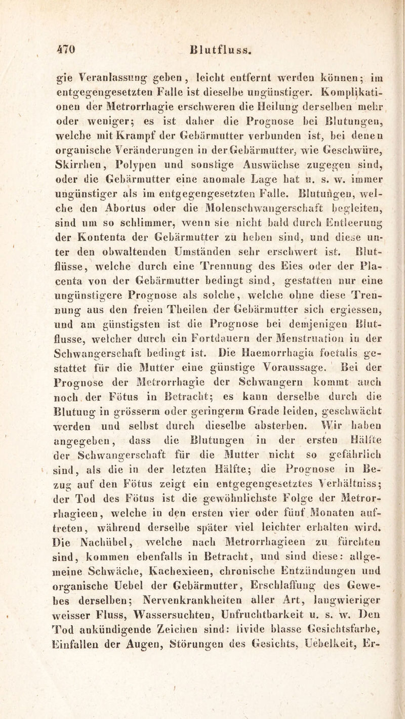 gie Veranlassung geben, leicht entfernt werden können; im entgegengesetzten Falle ist dieselbe ungünstiger. Komplikati- onen der Metrorrhagie erschweren die Heilung derselben mehr oder weniger; es ist daher die Prognose hei Blutungen, welche mit Krampf der Gebärmutter verbunden ist, bei denen organische Veränderungen in der Gebärmutter, wie Geschwüre, Skirrhen, Polypen und sonstige Auswüchse zugegen sind, oder die Gebärmutter eine anomale Lage bat «. s. w. immer ungünstiger als im entgegengesetzten Falle. Blutuügen, wel- che den Abortus oder die Molenscbwangerschaft begleiten, sind um so schlimmer, wenn sie nicht bald durch Entleerung der Kontenta der Gebärmutter zu heben sind, und diese un- ter den obwaltenden Umständen sehr erschwert ist, Blut- jQüsse, welche durch eine Trennung des Eies oder der Pia- centa von der Gebärmutter bedingt sind, gestatten nur eine ungünstigere Prognose als solche, welche ohne diese Tren- nung aus den freien Tbeifen der Gebärmutter sich ergiessen, und am günstigsten ist die Prognose bei demjenigen lllut- flusse, welcher durch ein Fortdauern der Menstruation in der Schwangerschaft bedingt ist. Die Haemorrhagia foetulis ge- stattet für die Mutter eine günstige Voraussage. Bei der Prognose der Metrorrhagie der Schwängern kommt auch noch der Fötus in Betracht; es kann derselbe durch die Blutung in grösserm oder geringerm Grade leiden, geschwächt werden und selbst durch dieselbe absterben. Wir haben 1 angegeben, dass die Blutungen in der ersten Hälfte der Schwangerschaft für die Mutter nicht so gefährlich sind, als die in der letzten Hälfte; die Prognose in Be- zug auf den Fötus zeigt ein entgegengesetztes Verhältniss; der Tod des Fötus ist die gewöhnlichste Folge der Metror- rhagieen, welche in d^n ersten vier oder fünf Monaten auf- treten, während derselbe später viel leichter erhalten wird. Die Nachübel, welche nach Metrorrhagieen zu fürchten sind, kommen ebenfalls in Betracht, und sind diese: allge- meine Schwäche, Kacbexieen, chronische Entzündungen und organische üebel der Gebärmutter, Erschlaffung des Gewe- bes derselben; Nervenkrankheiten aller Art, langwieriger weisser Fluss, Wassersüchten, Unfruchtbarkeit u. s. w. Den Tod ankündigende Zeichen sind: iivide blasse Gesichtsfarbe, Einfällen der Augen, Störungen des Gesichts, Uebelkeit, Er-