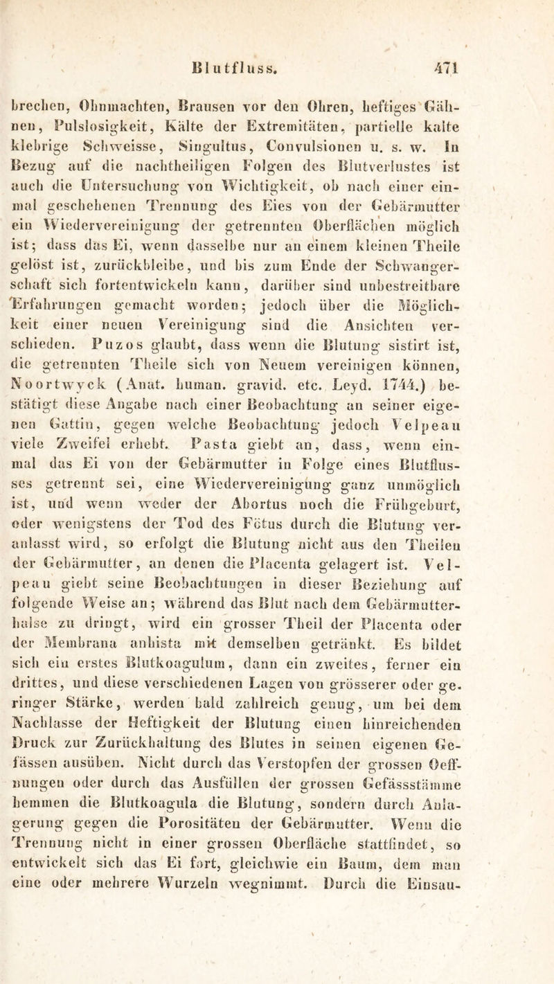 brechen, Ohnmächten, Brausen vor den Ohren, heftiges Giili- neu, Bulslosigkeit, Kiilte der Extremitäten, partielle kalte klebrige Schweisse, Singultus, Convulsionen u. s. w. In Bezug auf die nachtheiligen Folgen des Blutverlustes ist auch die Untersuchung von Wichtigkeit, oh nach einer ein- mal geschehenen Trennung des Eies von der Gebärmutter ein Wiedervereinigung der getrennten Oberflächen möglich ist; dass das Ei, wenn dasselbe nur au einem kleinen Theile gelöst ist, zurückbleibe, und bis zum Ende der Schwanger- schaft sich fortentwickeln kann, darüber sind unbestreitbare Erfahrungen gemacht worden; jedoch über die Möglich- keit einer neuen Vereinigung sind die Ansichten ver- schieden. Puzos glaubt, dass wenn die Blutung sistirt ist, die getrennten Theile sich von Neuem vereinigen können, Noortwyck (Anat. human, gravid, etc. Leyd. 1744.) be- stätigt diese Angabe nach einer Beobachtung an seiner eige- nen Gattin, gegen welche Beobachtung jedoch Velpeau viele Zweifel erhebt. Pasta giebt an, dass, w^enn ein- mal das Ei von der Gebärmutter in Folge eines Blutfius- ses getrennt sei, eine Wiedervereinigung ganz unmöglich ist, und wenn weder der Abortus noch die Frühgeburt, oder wenigstens der Tod des Fötus durch die Blutung ver- anlasst wird, so erfolgt die Blutung nicht aus den Theileu der Gebärmutter, an denen die Placenta gelagert ist. Vel- peau giebt seine Beobachtungen io dieser Beziehung auf folgende Weise an; während das Blut nach dem Gebärmutter- huise zu dringt, wird ein grosser Theii der Placenta oder der Membrana anhista nik demselben getränkt. Es bildet sich ein erstes Blutkoagulum, dann ein zweites, ferner ein drittes, und diese verschiedenen Lagen von grosserer oder ge. ringer Stärke, werden bald zahlreich genug, um bei dem Nachlasse der Heftigkeit der Blutung einen hinreichenden Druck zur Zurückhaltung des Blutes in seinen eigenen Ge- fässen ausüben. Nicht durch das Verstopfen der grossen Oeff- nungen oder durch das Ausfüllen der grossen Gefässstämme hemmen die Blutkoagula die Blutung, sondern durch Anla- gerung gegen die Porositäten der Gebärmutter. Wenn die Trennung nicht in einer grossen Oberfläche stattfindet, so entwickelt sich das Ei fort, gleichwie ein Baum, dem man eine oder mehrere Wurzeln wegnimmt. Durch die Einsau-