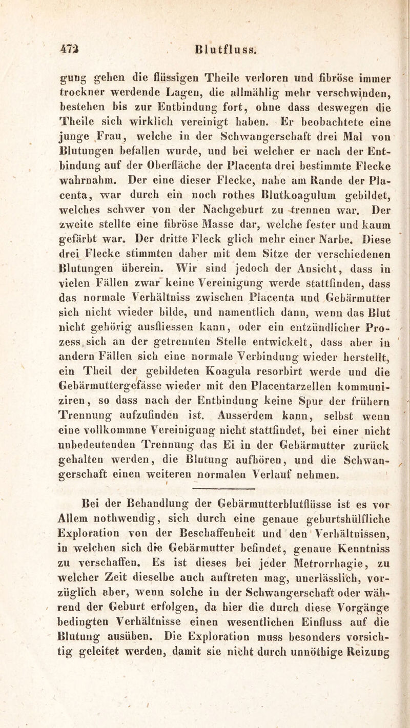 gung gehen die flüssigen Tlieile verloren und fibröse immer trockner werdende Lagen, die allmählig mehr verschwinden, bestehen bis zur Entbindung fort, ohne dass deswegen die Theile sich wirklich vereinigt haben. Er beobaebtete eine junge ,Frau, welche in der Schwangerschaft drei Mal von Blutungen befallen wurde, und bei welcher er nach der Ent- bindung auf der Oberfläche der Placenta drei bestimmte Eiecke wahrnahm. Der eine dieser Flecke, nahe am Rande der Pla- centa, war durch ein noch rothes Blutkoaguluin gebildet, welches schwer von der Nachgeburt zu trennen war. Der zweite stellte eine fibröse Masse dar, welche fester und kaum gefärbt war. Der dritte Fleck glich mehr einer Narbe. Diese drei Flecke stimmten daher mit dem Sitze der verschiedenen Blutungen überein. Wir sind jedoch der Ansicht, dass in vielen Fällen zwar keine Vereinigung werde stattfinden, dass das normale Verhältniss zwischen Placenta und Gebärmutter sich nicht wieder bilde, und namentlich dann, wenn das Blut nicht gehörig ausfliessen kann, oder ein entzündlicher Pro- zess, sich an der getrennten Stelle entwickelt, dass aber in andern Fällen sich eine normale Verbindung wieder herstellt, ein Theil der gebildeten Koagula resorbirt werde und die Gebärmuttergefässe wieder mit den Placentarzellen kommuni- ziren, so dass nach der Entbindung keine Spur der frühem Trennung aufzufindeu ist. Ausserdem kann, selbst wenn eine vollkommne Vereinigung nicht stattfiudet, bei einer nicht unbedeutenden Trennung das Ei in der Gebärmutter zurück gehalten werden, die Blutung aufhören, und die Schwan- gerschaft einen weiteren normalen Verlauf nehmen. Bei der Behandlung der Gebärmutterblutflüsse ist es vor Allem nothwendig, sich durch eine genaue geburtshülfliche Exploration von der Beschaffenheit und den Verhältnissen, in welchen sich die Gebärmutter befindet, genaue Kenntniss zu verschaffen. Es ist dieses bei jeder Metrorrhagie, zu welcher Zeit dieselbe auch auftreten mag, unerlässlich, vor- züglich aber, wenn solche in der Schwangerschaft oder wäh- rend der Geburt erfolgen, da hier die durch diese Vorgänge bedingten Verhältnisse einen wesentlichen Einfluss auf die Blutung ausüben. Die Exploration muss besonders vorsich- tig geleitet werden, damit sie nicht durch unnöthige Reizung /