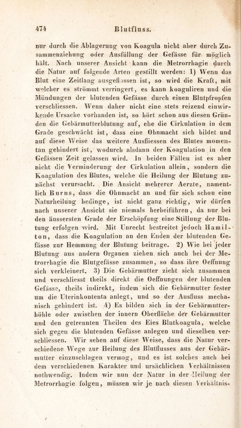nur durcli die Ablaa^erung^ von Koagula nicht aber durch Zu- sammenzieh un^ oder Ausfüllung der Gefässe für möglich Iiält. Nach unserer Ansicht kann die Metrorrhagie durch die Natur auf folgende Arten gestillt werden: 1) Wenn das Blut eine Zeitlang ausgefljssen ist, so wird die Kraft, mit welcher es strömmt verringert, es kann koaguliren und die Mündungen der blutenden Gefässe durch einen Blutpfropfen verschliessen. Wenn daher nicht eine stets reizend einAvir- kende Ursache vorhanden ist, so hört schon aus diesen Grün- den die Gebärmutterblutung auf, ehe die Cirkulation io dem Grade geschwächt ist, dass eine Ohnmacht sich bildet und auf diese Weise das weitere Ausfliessen des Blutes momen- tan gehindert ist, wodurch alsdann der Koagulation ^in den Gefässen Zeit gelassen wird, ln beiden Fällen ist es aber nicht die Verminderung der Cirkulation allein, sondern die Koagulation des Blutes, Avelche die Heilung der Blutung zu- nächst verursacht. Die Ansicht mehrerer Aerzte, nament- lich Bur ns, dass die Ohnmacht an und für sich schon eine Naturheilüng bedinge, ist nicht ganz richtig, wir dürfen nach unserer Ansicht sie niemals herbeiführen , da nur hei den äussersten Grade der Erschöpfung eine Stillung der Blu- tung erfolgen wird. Mit Unrecht bestreitet jedoch Hamil-' ton, dass/die Koagulation an den Enden der blutenden Ge- fässe zur Hemmung der Blutung beitrage. 2) Wie hei jeder Blutung aus andern Organen ziehen sich auch hei der Me- trorrhagie die Blutgefässe zusammen, so dass ihre Oeffnung sich verkleinert. 3) Die Gebärmutter zieht sich zusammen und verschliesst theils direkt die Oeffnungen der blutenden Gefässe, theils indirekt, indem sich die Gebärmutter fester um die Uterinkontenta anlegt, und so der Ausfluss mecha- nisch gehindert ist. 4) Es bilden sich in der Gebärmutter- höhle oder zAvischen der innern Oberfläche der Gebärmutter und den getrennten Theilen des Eies Blutkoagula, welche sich gegen die blutenden Gefässe anlegen und dieselben ver- schliessen. Whr sehen auf diese Weise, dass die Natur ver- schiedene Wege zur Heilung des Blutflusses aus der Gebär- mutter einziischlagen vermag, und es ist solches auch bei dem verschiedenen Karakter und ursächlichen Verhältnissen nothwendig. Indem wir nun der Natur in der Heilung der Metrorrhagie folgen, müssen wir je nach diesen Veiiiäitnis- /