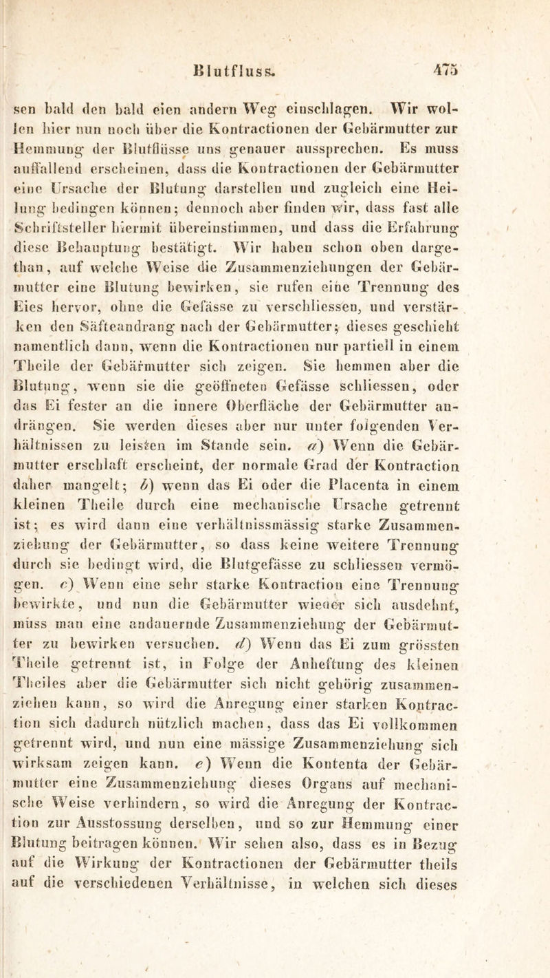 Jf V/ sen bald den bald eien andern Weg' eiusclilagen. Wir wol- len liier nun noch über die Kontractionen der Gebärmutter zur Hemmung' der Hkitfliisse uns genauer ausspreeben. Es muss auft'alleiid ersclieinen, dass die Kontractionen der Gebärmutter eine Ursaclie der Blutuna* darstellen und zuoleicii eine Hei- C» C* lung bedingen können; dennoch aber finden wir, dass fast alle Schriftsteller hiermit übereinstimraen, und dass die Erfahrung diese Eehauptung bestätigt. Wir haben schon oben darge- than, auf weiche Weise die Zusammenziehungen der Gebär- mutter eine Ifliftung bewirken, sie rufen eine Trennung des Eies hervor, ohne die Gefässe zu verscbliessen, und verstär- ken den Säfteandrang nach der Gebärmutter; dieses geschieht namentlich dann, wenn die Kontractionen nur partiell in einem Jlieiie der Gebärmutter sich zeigen. Sie hemmen aber die Blutung, wenn sie die geöffneten Gefässe schiiessen, oder das Ei fester an die innere Oberfläche der Gebärmutter au- drängen. Sie werden dieses aber nur unter folgenden Ver- hältnissen zu leisten im Stande sein. «?) Wenn die Gebär- mutter erschlaft erscheint, der normale Grad der Kontraction daher mangelt; 6) wenn das Ei oder die Placenta in einem kleinen Theile durch eine mechanische Ursache getrennt ist; es wird dann eine verhältnissinässig starke Zusammen- ziehung der Ulebärmutter, so dass keine weitere Trennung durch sie bedingt wdrd, die Blutgefässe zu schiiessen vermö- gen. c) Wenn eine sehr starke Kontraction eine Trennung bewirkte, und nun die Gebärmutter wieuer sich ausdehnt, muss man eine andauernde Zusammenziehung der Gebärmut- ter zu bewirken versuchen, d) Wenn das Ei zum grössten Tiieile getrennt ist, in Eolge der Anheftung des kleinen Tliciles aber die Gebärmutter sich nicht gehörig zusammen- ziehen kann, so wird die Anregung einer starken Koptrac- tion sich dadurch nützlich machen, dass das Ei vollkommen getrennt wird, und nun eine mässige Zusammenziehung sich wirksam zeigen kann, e) Wenn die Kontenta der Gebär- mutter eine Zusammenziehung dieses Organs auf mechani- sche Weise verhindern, so wird die Anregung der Kontrac- tion zur Ausstossung derselben, und so zur Hemmung einer Blutung beitragen können. Wir sehen also, dass es in Bezug auf die Wirkung der Kontractionen der Gebärmutter tbeils auf die verschiedenen Verhältnisse, in welchen sich dieses