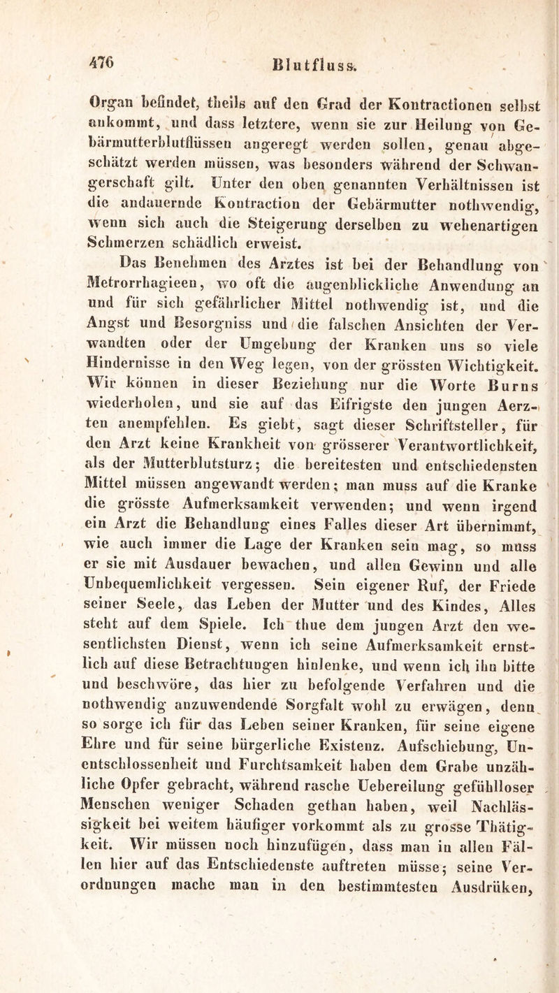 Org’aii beßndetj tlieils auf den Grad der Kontractionen selbst aukomint, und dass letztere, wenn sie zur Heilung von Ge- bärmutterblutflüssen angeregt werden sollen, genau abge- schätzt werden müssen, was besonders während der Schwan- gerschaft gilt. Unter den oben genannten Verhältnissen ist die andauernde Kontraction der Gebärmutter nothwendig, wenn sich auch die Steigerung derselben zu wehenartigen Schmerzen schädlich erweist. Das Benehmen des Arztes ist bei der Behandlung von Metrorrhagieen, wo oft die augenblickliche Anwendung an und für sich gefährlicher Mittel nothwendig ist, und die Angst und Besorgniss und die falschen Ansichten der Ver- wandten oder der Umgebung der Kranken uns so viele Hindernisse in den Weg legen, von der grössten Wichtigkeit. Wir können in dieser Beziehung nur die Worte Burns wiederholen, und sie auf 'das Eifrigste den jungen Aerz-t ten anempfehlen. Es giebt, sagt dieser Schriftsteller, für den Arzt keine Krankheit vom grösserer Verantwortlichkeit, als der Mutterblutsturz; die bereitesten und entschiedensten Mittel müssen angewandt werden; man muss auf die Kranke die grösste Aufmerksamkeit verwenden; und wenn irgend ein Arzt die Behandlung eines Falles dieser Art übernimmt, - wie auch immer die Lage der Kranken sein mag, so muss er sie mit Ausdauer bewachen, und allen Gewinn und alle Unbequemlichkeit vergessen. Sein eigener Ruf, der Friede seiner Seele, das Leben der Mutter und des Kindes, Alles steht auf dem Spiele. Ich thue dem jungen Arzt den we- sentlichsten Dienst, wenn ich seine Aufmerksamkeit ernst- lich auf diese Betrachtungen hinlenke, und wenn ich ihn bitte und beschwöre, das hier zu befolgende Verfahren und die nothwendig anzuwendende Sorgfalt wohl zu erwägen, denn^ so sorge ich für das Leben seiner Kranken, für seine eigene Ehre und für seine bürgerliche Existenz. Aufschiebung, Un- entschlossenheit und Furchtsamkeit haben dem Grabe unzäh- liche Opfer gebracht, während rasche Uebereilung gefühlloser Menschen weniger Schaden gethan haben, weil Nachläs- sigkeit bei weitem häufiger vorkommt als zu grosse Thätig- keit. Wir müssen noch hinzufügen, dass man in allen Fäl- len hier auf das Entschiedenste auftreten müsse; seine Ver- ordnungen mache man in den bestimmtesten Ausdrüken,