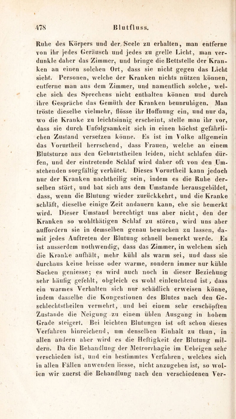I 478 Blutfluss. Ruhe des Körpers und der, Seele zu erhalten, man entferne von ihr jedes Geräusch und jedes zu grelle Licht, man ver- dunkle daher das Zimmer, und bringe die Bettstelle der Kran- ken an einen solchen Ort, dass sie nicht gegen das Licht sieht. Personen, welche der Kranken nichts nützen können, entferne man aus dem Zimmer, und namentlich solche, wel- che sich des Sprechens nicht enthalten können und durch ihre Gespräche das Gemüth der Kranken beunruhigen. Man tröste dieselbe vielmehr, flösse ihr Hoffnung ein, und nur da, wo die Kranke zu leichtsinnig erscheint, stelle mau ihr vor, dass sie durch ünfolgsamkeit sich in einen höchst gefährli- chen Zustand versetzen könne. Es ist im Volke allgemein das Loriirtheil herrschend, dass Frauen, welche an einem Blutsturze aus den Geburtstheilen leiden, nicht schlafen dür- fen, und der eintretende Schlaf wird daher oft von den Um- stehenden sorgfältig verhütet. Dieses \ orurtheil kann jedoch nur der Kranken nachtheilig sein, indem es die Ruhe der- selben stört, und hat sich aus dem Umstande herausgebildet, dass, wenn die Blutung wieder zurückkehrt, und die Kranke schläft, dieselbe einige Zeit andauern kann, ehe sie bemerkt wird. Dieser Umstand berechtigt uns aber nicht, den der Kranken so wohlthätigen Schlaf zu stören, wird uns aber auffordern sie in demselben genau bewachen zu lassen, da- mit jedes Auftreten der Blutung schnell bemerkt werde. Es ist ausserdem nothwendig, dass das Zimmer, in welchem sich die Kranke aufhält, mehr kühl als warm sei, und dass sie durchaus keine heisse oder warme, sondern immer nur kühle Sachen geniesse; es wird auch noch in dieser Beziehung sehr häufig gefehlt, obgleich cs wohl einleuchtend ist, dass ein warmes Verhalten sich nur schädlich erweisen könne, indem dasselbe die Kongestionen des Blutes nach den Ge- scblechtstbeilen veiunehrt, und bei einem sehr erschöpften Zustande die Neigung zu einem üblen Ausgang in hobem Grade steigert. Bei leichten Blutungen ist oft schon dieses Verfahren hinreichend, um denselben Einhalt zu thun, in allen andern aber wird es die Heftigkeit der Blutung mil- dern. Da die Behandlung der Metrorrhagie im tiebrigen sehr verschieden ist, und ein bestimmtes Verfahren, welches sich in allen Fällen anwenden liesse, nicht anzugeben ist, so W'ol- ien wir zuerst die Behandlung nach den verschiedenen Ver-