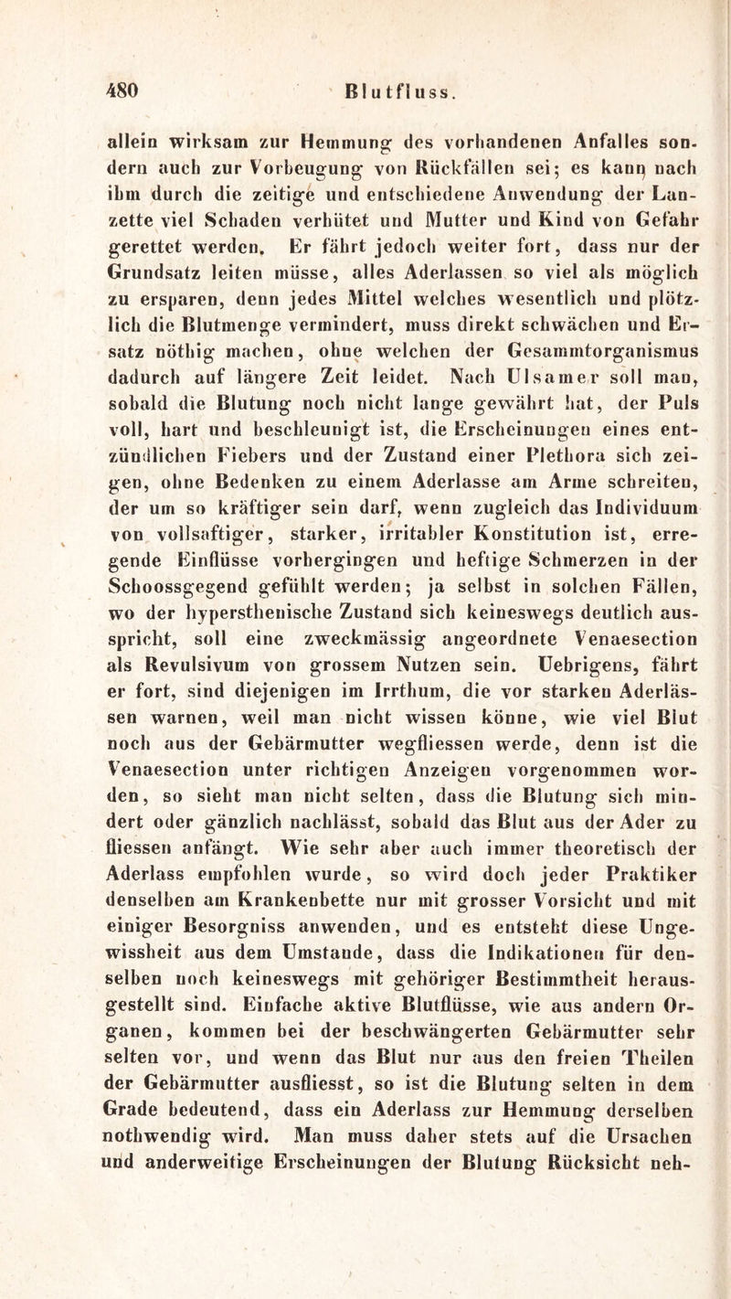 allein wirksam zur Hemmung des vorhandenen Anfalles son- dern auch zur Vorbeugung von Rückfällen sei; es kant) nach ihm durch die zeitige und entschiedene Anwendung der Lan- zette viel Schaden verhütet und Mutter und Kind von Gefahr gerettet werden. Er fährt jedoch weiter fort, dass nur der Grundsatz leiten müsse, alles Aderlässen so viel als möglich zu ersparen, denn jedes Mittel welches wesentlich und plötz- lich die Blutmenge vermindert, muss direkt schwächen und Er- satz nöthig machen, ohne welchen der Gesammtorganismus dadurch auf längere Zeit leidet. Nach Ulsamer soll man, sobald die Blutung noch nicht lange gewährt hat, der Puls voll, hart und beschleunigt ist, die Erscheinungen eines ent- zündlichen Fiebers und der Zustand einer Plethora sich zei- gen, ohne Bedenken zu einem Aderlässe am Arme schreiten, der um so kräftiger sein darf, wenn zugleich das Individuum von vollsaftiger, starker, irritabler Konstitution ist, erre- gende Einflüsse vorhergingen und heftige Schmerzen in der Schoossgegend gefühlt werden; ja selbst in solchen Fällen, wo der hypersthenisclie Zustand sich keineswegs deutlich aus- spricht, soll eine zweckmässig angeordnete Venaesection als Revulsivum von grossem Nutzen sein, üebrigens, fährt er fort, sind diejenigen im Irrthum, die vor starken Aderläs- sen warnen, weil man nicht wissen könne, wie viel Blut noch aus der Gebärmutter wegfliessen werde, denn ist die Venaesection unter richtigen Anzeigen vorgenommen wor- den, so sieht man nicht selten, dass die Blutung sich min- dert oder gänzlich nachlässt, sobald das Blut aus der Ader zu fliessen anfängt. Wie sehr aber auch immer theoretisch der Aderlass empfohlen wurde, so wird doch jeder Praktiker denselben am Krankenbette nur mit grosser Vorsicht und mit einiger Besorgniss anwenden, und es entsteht diese Unge- wissheit aus dem Umstande, dass die Indikationen für den- selben noch keineswegs mit gehöriger Bestimmtheit heraus- gestellt sind. Einfache aktive Blutflüsse, wie aus andern Or- ganen, kommen bei der beschwängerten Gebärmutter sehr selten vor, und wenn das Blut nur aus den freien Theilen der Gebärmutter ausfliesst, so ist die Blutung selten in dem Grade bedeutend, dass ein Aderlass zur Hemmung derselben nothwendig wird. Man muss daher stets auf die Ursachen und anderweitige Erscheinungen der Blutung Rücksicht neh-