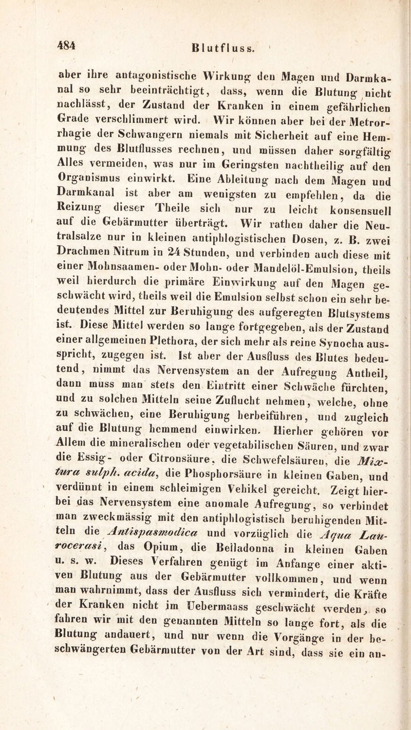 B1 utf I US s. aber ihre auta^onistische WirkuDj^^ dcu Maj2;en und Daruika- nal so sehr beeinfrächtigt, dass, wenn die Blutung nicht nachlässt, der Zustand der Kranken in einem gefährlichen Grade verschlimmert wird. Wir können aber bei der Metror- rhagie der Schwängern niemals mit Sicherheit auf eine Hem- mung des Blutflusses rechnen, und müssen daher sorgfältig Alles vermeiden, was nur im Geringsten nachtheilig auf den Organismus einwirkt. Eine Ableitung nach dem Magen und Darmkanal ist aber am wenigsten zu empfehlen, da die Reizung dieser Theile sich nur zu leicht konsensuell auf die Gebärmutter überträgt. Wir rathen daher die Neu- tralsalze nur in kleinen antiphlogistischen Dosen, z. B. zwei Drachmen Nitrum in 24 Stunden, und verbinden auch diese mit einer Mohnsaamen- oder Mohn, oder Mandelöl-Emulsion, theils weil hierdurch die primäre Einwirkung auf den Magen ge- schwächt wird, theils weil die Emulsion selbst schon ein sehr he- deutendes Mittel zur Beruhigung des aufgeregten ßlutsjstems ist. Diese Mittel werden so lange fortgegeben, als der Zustand einer allgemeinen Plethora, der sich mehr als reine Synocha aus- spricht, zugegen ist. Ist aber der Ausfluss des Blutes bedeu- tend, nimmt das Nervensystem an der Aufregung Antheil, dann muss man stets den Eintritt einer Schwäche fürchten, und zu solchen Mitteln seine Zuflucht nehmen, welche, ohne zu schwächen, eine Beruhigung herbeifübren, und zugleich auf die Blutung hemmend einwirken. Hierher gehören vor Allem die mineralischen oder vegetabilischen Säuren, und zwar die Essig- oder Citronsäure, die Schwefelsäuren, die A/^>- tura sulph. acida, die Phosphorsäure in kleinen Gaben, und ' verdünnt in einem schleimigen Vehikel gereicht. Zeigt hier- bei das Nervensystem eine anomale Aufregung, so verbindet man zweckmässig mit den antiphlogistisch beruhigenden Mit- teln die Antispasmodica und vorzüglich die Aqua Lau- rocerasi^ das Opium, die Belladonna in kleinen Gaben u. s. w. Dieses Verfahren genügt im Anfänge einer akti- ven Blutung aus der Gebärmutter vollkommen, und wenn man wahrnimmt, dass der Ausfluss sich vermindert, die Kräfte ' der Kranken nicht im üebermaass geschwächt werden;, so fahren wir mit den genannten Mitteln so lange fort, als die Blutung andauert, und nur wenn die Vorgänge in der be- schwängerten Gebärmutter von der Art sind, dass sie ein an- \