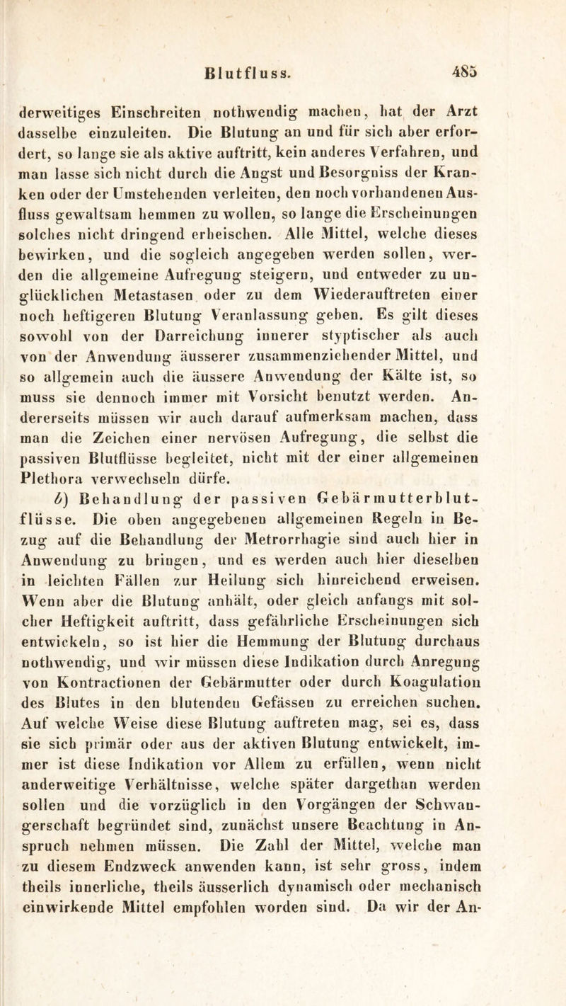 derweitiges Einschreiten nothwendig maclien, hat der Arzt dasselbe einzuleiten. Die Blutung an und für sich aber erfor- dert, so lange sie als aktive auftritt, kein anderes Verfahren, und man lasse sich nicht durch die Angst und Besorgniss der Kran- ken oder der üinsteheiiden verleiten, den noch vorhandenen Aus- fluss gewaltsam hemmen zu wollen, so lange die Erscheinungen solches nicht dringend erheischen. Alle Mittel, welche dieses bewirken, und die sogleich angegeben werden sollen, wer- den die allgemeine Aufregung steigern, und entweder zu un- glücklichen Metastasen oder zu dem Wiederauftreten einer noch heftigeren Blutung Veranlassung geben. Es gilt dieses sowohl von der Darreichung innerer styptischer als auch von der Anwendung äusserer zusammenziehender Mittel, und so allgemein auch die äussere Anwendung der Kälte ist, so muss sie dennoch immer mit Vorsicht benutzt werden. An- dererseits müssen wir auch darauf aufmerksam machen, dass man die Zeichen einer nervösen Aufregung, die selbst die passiven Blutflüsse begleitet, nicht mit der einer allgemeinen Plethora verwechseln dürfe. fj) Behandlung der passiven Gebärmutterblut- flüsse. Die oben angegebenen allgemeinen Regeln in Be- zug auf die Behandlung der Metrorrhagie sind auch hier in Anwendung zu bringen, und es werden auch hier dieselben in leichten Fällen zur Heilung sich hinreichend erweisen. Wenn aber die Blutung anhält, oder gleich anfangs mit sol- cher Heftigkeit auftritt, dass gefährliche Erscheinungen sich entwickeln, so ist hier die Hemmung der Blutung durchaus nothwendig, und wir müssen diese Indikation durch Anregung von Kontractionen der Gebärmutter oder durch Koagulation des Blutes in den blutenden Gefässen zu erreichen suchen. Auf welche Weise diese Blutung auftreten mag, sei es, dass sie sich primär oder aus der aktiven Blutung entwickelt, im- mer ist diese Indikation vor Allem zu erfüllen, wenn nicht anderweitige Verhältnisse, welche später dargethan werden sollen und die vorzüglich in den Vorgängen der Schwan- gerschaft begründet sind, zunächst unsere Beachtung in An- spruch nehmen müssen. Die Zahl der Mittel, welche man zu diesem Endzweck anwenden kann, ist sehr gross, indem theils innerliche, theils äusserlich dynamisch oder mechanisch einwirkende Mittel empfohlen worden sind. Da wir der An-