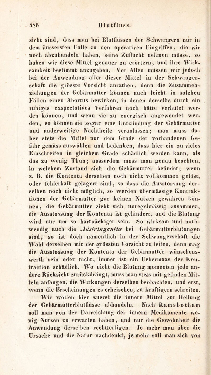 siclit sind, dass man bei Blutfliissen der Schwängern nur in dem äussersten Falle zu den operativen Eingrift’en, die wir noch abzuhandeln haben, seine Zuflucht nehmen müsse, so habeu wir diese Mittel genauer zu erörtern, und ihre Wirk- samkeit bestimmt anzugehen. Vor Allen müssen wir jedoch hei der Anwendung aller dieser Mittel in der Schwanger- schaft die grösste Vorsicht anrathen, denn die Zusammen- ziehungen der Gebärmutter können auch leicht in solchen Fällen einen Ahortus bewirken, in denen derselbe durch ein ruhiges exspectatives Verfahren noch hätte verhütet wer- den können, und wenn sie zu energisch angewendet wer- den, so können sie sogar eine Entzündung der Gebärmutter und anderweitige Nachtheile veranlassen; man muss da-, her stets die Mittel nur dem Grade der vorhandenen Ge- fahr gemäss auswählen und bedenken, dass hier ein zu vieles Einschreiten in gleichem Grade schädlich werden kann, als das zu wenig Thun; ausserdem muss man genau beachten, in welchem Zustand sich die Gebärmutter befindet; wenn z. B. die Kontenta derselben noch nicht vollkommen gelöst, oder fehlerhaft gelagert sind , so dass die Ausstossung der- selben noch nicht möglich, so werden übermässige Kontrak- tionen der Gebärmutter gar keinen Nutzen gewähren kön- nen, die Gebärmutter zieht sich unregelmässig zusammen, die Ausstossung der Kontenta ist gehindert, und die Blutung wird nur um so hartnäckiger sein. 8o wirksam und noth- wendig auch die Adstringentia hei Gebärmutterhlutungen sind, so ist doch namentlich in der Schwangerschaft die Wahl derselben mit der grössten Vorsicht zu leiten, denn mag die Ausstossung der Kontenta der Gebärmutter wünschens- werth sein oder nicht, immer ist ein Uebermaas der Kon- traction schädlich. Wo nicht die Blutung momentan jede an- dere Rücksicht zurückdrängt, muss man stcits mit gelinden Mit- teln anfangen, die Wirkungen derselben beobachten, und erst, wenn die Erscheinungen es erheischen, zu kräftigem schreiten. Wir wollen hier zuerst die innern Mittel zur Heilung der Gebärmuttcrblutflüsse ahbandeln. Nach Ramshotham soll man von der Darreichung der innern Medikamente we- nig Nutzen zu erwarten haben, und nur die Gewohnheit die Anwendung derselben rechtfertigen. Je mehr man über die Ursache und die Natur nachdenkt, je mehr soll man sich von