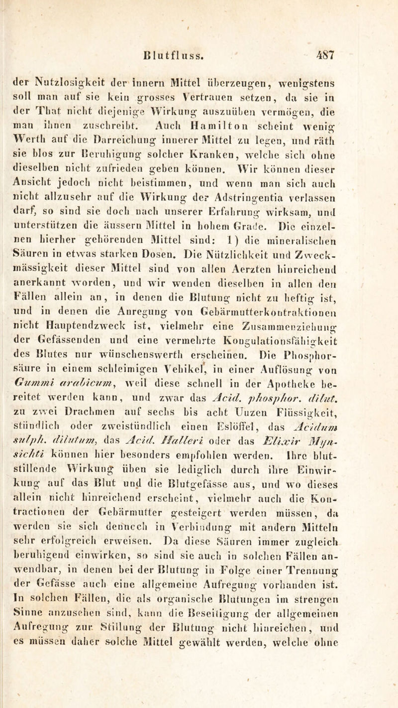 f Blutfluss. 487 der Nutzlosigkeit der innern Mittel überzeugen, wenigstens soll man aut sic kein grosses Vertrauen setzen, da sie in der Tliat nicht diejenige Wirkung auszuüben vermögen, die man ilirien zusclireibt. Auch Hamilton scheint vvenis: Werth auf die Darreichung innerer Mittel zu legen, und räth sie blos zur Beruhigung solcher Kranken, welche sicli ohne dieselben nicht zufrieden geben können. Wir können dieser Ansicht jedoch nicht beistimmen, und wenn man sich auch nicht allzusehr auf die Wirkung der Adstringentia verlassen darf, so sind sic doch nach unserer Erfahrung wirksam, und unterstützen die äussern Mittel in hohem Grade. Die einzel- nen hierher gehörenden .Mittel sind; 1) die mineralischen Säuren in etwas starken Dosen. Die Nützlichkeit und Zweck- mässigkeit dieser Mittel sind von allen Aerzten hinreichend anerkannt worden, und wir wenden dieselben in allen den Fällen allein an, in denen die Blutung nicht zu heftig ist, und in denen die Anregung von Gebärmutterkontraktioneil nicht Hauptendzweck ist, vielmehr eine Zusammenzieiiung der Gefässenden und eine vermehrte Kongulationsfähigkeit des Blutes nur wünschenswerth erscheinen. Die Phosphor- säure in einem schleimigen Vehikel, in einer Auflösung von Gummi arabicum^ weil diese schnell in der Apotheke be- reitet werden kann, und zwar das AcAd, phosp/ior. dilut, zu zwei Drachmen auf sechs bis acht Uuzen Fiüssiirkeit, stündlich oder zweistündlich einen Eslöffel, das Acidum sufph. dihitum, das Add, J[alleri oder das ElLxir Myti- sicltPi können hier besonders empfohlen werden. Ihre blut- stillende Wirkung üben sie lediglich durch ihre Einwir- ku Dg auf das Blut und die Blutgefässe aus, und wo dieses allein nicht hinreichend erscheint, vielmehr auch die Kon- tractioneu der Gebärmutter gesteigert werden müssen, da werden sie sich dennccli in Veibiudung mit andern Mitteln sehr erfolgreich erweisen. Da diese Säuren immer zugleich beruliigend einwirken, so sind sie auch in solclien Fällen an- wendbar, in denen bei der Blutung in Folge einer Trennung der Gefässe auch eine allgemeine Aufregung vorhanden ist. ln solchen Fällen, die als organische Blutungen im strengen Sinne anzusehen sind, kann die Beseitigung der allgemeinen Aufregung zur. Stillung der Blutung nicht hinreichen, und es müssen daher sulche Mittel gewählt werden, welche ohne
