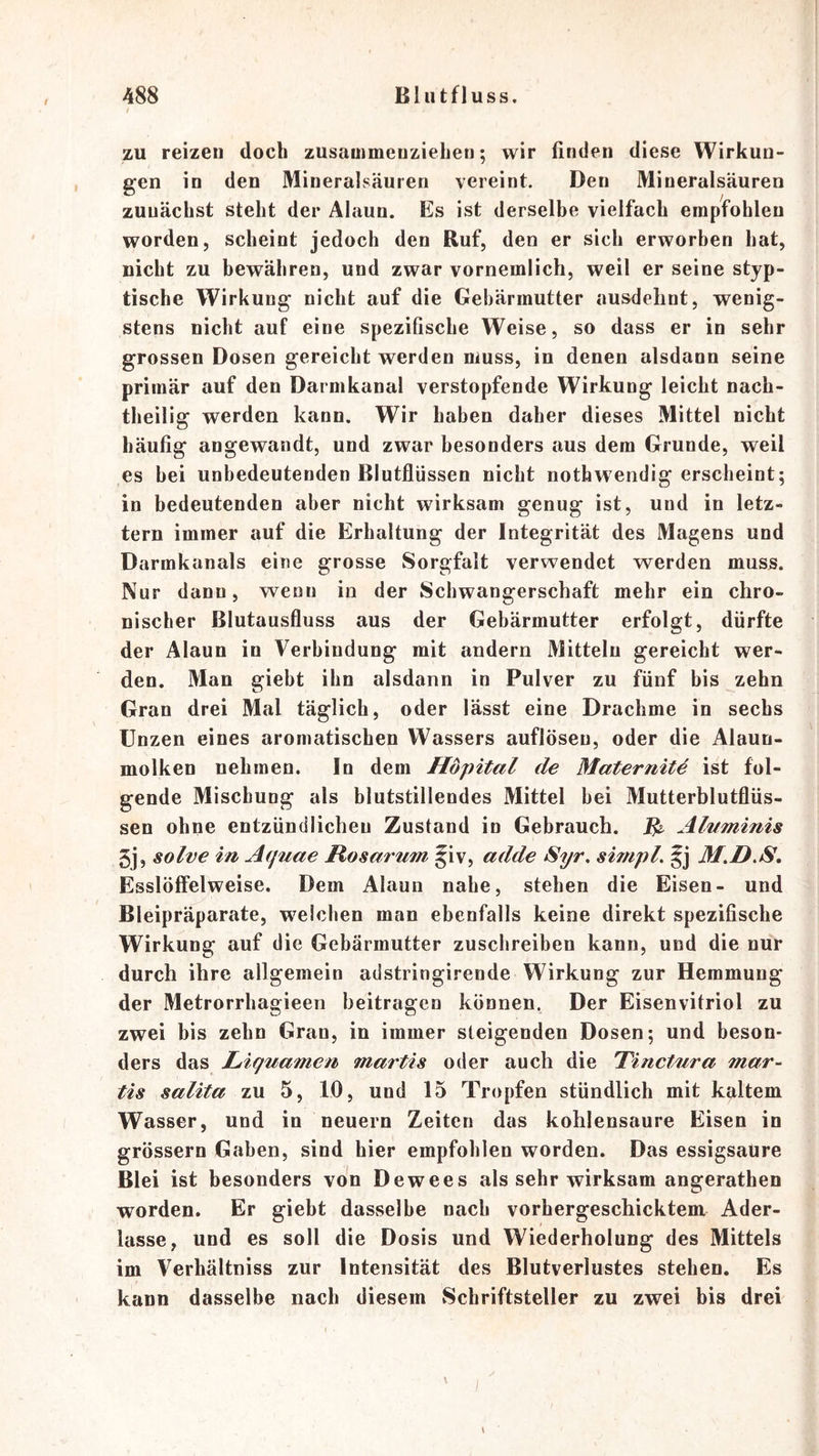 zu reizen doch zusauimeuziehen; wir finden diese Wirkun- gen in den Mineralsäuren vereint. Den Mineralsäuren zunächst steht der Alaun. Es ist derselbe vielfach empfohlen worden, scheint jedoch den Ruf, den er sich erworben hat, nicht zu bewähren, und zwar vornemlich, weil er seine styp- tische Wirkung nicht auf die Gebärmutter ausdelint, wenig- stens nicht auf eine spezifische Weise, so dass er in sehr grossen Dosen gereicht werden muss, in denen alsdann seine primär auf den Darmkanal verstopfende Wirkung leicht nach- theilig werden kann. Wir haben daher dieses Mittel nicht häufig angewandt, und zwar besonders aus dem Grunde, weil es bei unbedeutenden Blutflüssen nicht nothwendig erscheint; in bedeutenden aber nicht wirksam genug ist, und in letz- tem immer auf die Erhaltung der Integrität des Magens und Darmkanals eine grosse Sorgfalt verwendet werden muss. Nur dann, wenn in der Schwangerschaft mehr ein chro- nischer Blutausfluss aus der Gebärmutter erfolgt, dürfte der Alaun in Verbindung mit andern Mitteln gereicht wer- den. Man giebt ihn alsdann in Pulver zu fünf bis zehn Gran drei Mal täglich, oder lässt eine Drachme in sechs Unzen eines aromatischen Wassers auflösen, oder die Alaun- molken nehmen. In dem Höpital de Maternitä ist fol- gende Mischung als blutstillendes Mittel bei Mutterblutflüs- sen ohne entzündlichen Zustand in Gebrauch. ^ AlKminis 5j, solve in Aquae Rosarum §iv, adde Syr, simpl. M.D.S, Esslöffelweise. Dem Alaun nahe, stehen die Eisen- und Bleipräparate, welchen man ebenfalls keine direkt spezifische Wirkung auf die Gebärmutter zuschreiben kann, und die nur durch ihre allgemein adstringirende Wirkung zur Hemmung der Metrorrhagieen beitragen können, Der Eisenvitriol zu zwei bis zehn Gran, in immer steigenden Dosen; und beson- ders das Liguamen martis oder auch die Tinctura mar- tis salita zu 5, 10, und 15 Tropfen stündlich mit kaltem Wasser, und in neuern Zeiten das kohlensaure Eisen in grössern Gaben, sind hier empfohlen worden. Das essigsaure Blei ist besonders von Dewees als sehr wirksam angerathen worden. Er giebt dasselbe nach vorhergeschicktem Ader- lässe, und es soll die Dosis und Wiederholung des Mittels im Verhältniss zur Intensität des Blutverlustes stehen. Es kann dasselbe nach diesem Schriftsteller zu zwei bis drei