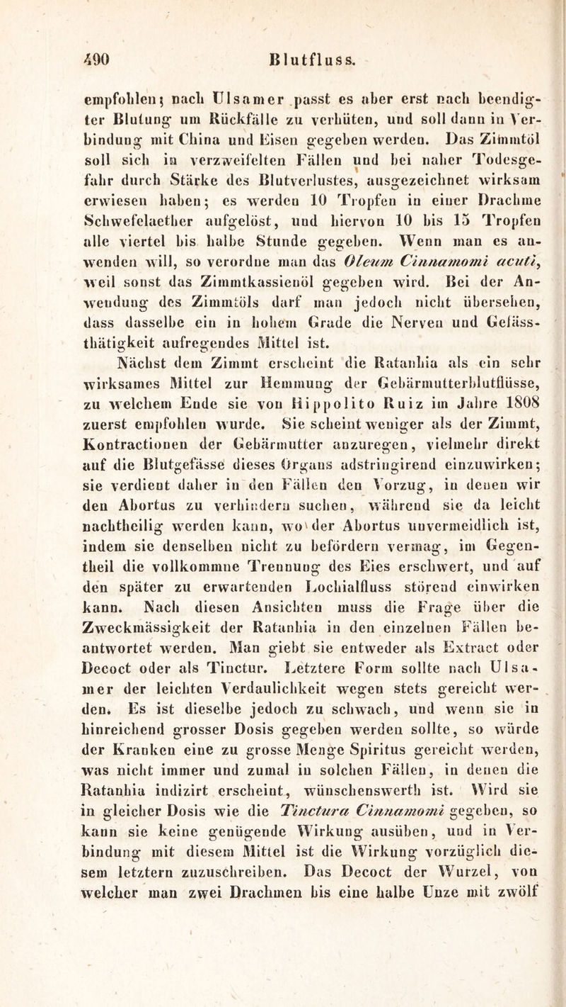 empfolilen5 nach ülsamer .passt es aber erst nach beendig- ter Blutung um Rückfälle zu verhüten, und soll dann in Ver- bindung mit China und Eisen gegeben werden. Das Zihimtol soll sich in verzweifelten Fällen und bei naher Todesge- fahr durch Stärke des Blutverlustes, ausgezeichnet wirksam erwiesen haben; es werden 10 Tropfen in eiuer Drachme Schwefelaether aufgelöst, und hiervon 10 bis 15 Tropfen alle viertel bis halbe Stunde gegeben. Wenn man es an- wenden will, so verordne man das Oleum Cinna^nomi acutl^ weil sonst das Zimmtkassienöl gegeben wird. Bei der An- wendung des ZimmtÖls darf man jedoch nicht übersehen, dass dasselbe ein in hohem Grade die Nerveu und Geläss- thätigkeit aufregendes Mittel ist. Nächst dem Zimmt erscheint die Rataiihia als ein sehr wirksames Mittel zur Hemmung der Gebärmutterblutflüsse, zu welchem Ende sie von Hippolito Ruiz im Jahre 1808 zuerst empfohlen wurde. Sie scheint weniger als der Zimmt, Kontractionen der Gebärmutter anzuregen, vielmehr direkt auf die Blutgefässe dieses Organs adstringirend einzuwirken; sie verdient daher in den Fällen den Vorzug, in denen wir den Abortus zu verbitidern suchen, Avälireud sie da leicht nachtheilig werden kann, wo^der Abortus unvermeidlich ist, indem sie denselben nicht zu befördern vermag, im Gegen- theil die vollkommne Trennung des Eies erschwert, und auf den später zu erwartenden Lochialfluss störend einwirken kann^ Nach diesen Ansichten muss die Frage über die Zweckmässigkeit der Ratanhia in den einzelnen Fällen be- antwortet werden. Man giebt sie entweder als Extract oder Decoct oder als Tinctur, Letztere Form sollte nach Ulsa- mer der leichten Verdaulichkeit wegen stets gereicht wer- ^ den* Es ist dieselbe jedoch zu schwach, und wenn sie in hinreichend grosser Dosis gegeben werden sollte, so würde der Kranken eine zu grosse Menge Spiritus gereicht werden, was nicht immer und zumal in solchen Fällen, in denen die Ratanhia indizirt erscheint, wünschenswerth ist. Wird sie in gleicher Dosis wie die 'Tinctura Cinnamomi gegeben, so kann sie keine genügende Wirkung ausüben, und in Ver- bindung mit diesem Mittel ist die Wirkung vorzüglich die- sem letztem zuzuschreiben. Das Decoct der Wurzel, von welcher man zwei Drachmen bis eine halbe Unze mit zwölf