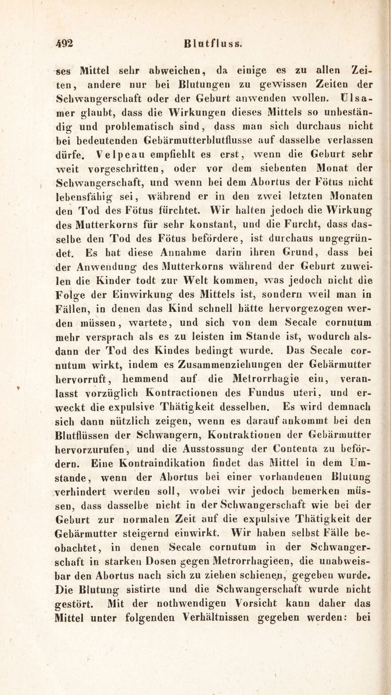 ses Mittel sehr abweichen, da einige es zu allen Zei- ten, andere nur bei Blutungen zu gewissen Zeiten der Schwangerschaft oder der Gehurt anwenden wollen. Ü1 sa- nier glaubt, dass die Wirkungen dieses Mittels so unbestän- dig und problematisch sind, dass man sich durchaus nicht bei bedeutenden Gebärmutterblutflusse auf dasselbe verlassen dürfe. Velpeau empfiehlt es erst, wenn die Geburt sehr weit vorgeschritten, oder vor dem siebenten Monat der Schwangerschaft, und wenn bei dem Abortus der Fötus nicht lebensfähig sei, während er in den zwei letzten Monaten den Tod des Fötus fürchtet. Wir halten jedoch die Wirkung des Mutterkorns für sehr konstant, und die Furcht, dass das- selbe den Tod des Fötus befördere, ist durchaus ungegrün- det. Es hat diese Annahme darin ihren Grund, dass bei der Anwendung des Mutterkorns während der Gehurt zuwei- len die Kinder todt zur Welt kommen, was jedoch nicht die Folare der Einwirkung des Mittels ist, sondern weil man in Fällen, in denen das Kind schnell hätte hervorgezogen wer- den müssen, wartete, und sich von dem Secale cornutum mehr versprach als es zu leisten im Stande ist, wodurch als- dann der Tod des Kindes bedingt wurde. Das Secale cor- nutum wirkt, indem es Zusammenziehungen der Gebärmutter hervorruft, hemmend auf die Metrorrhagie ein, veran- lasst vorzüglich Kontractionen des Fundus uteri, und er- weckt die expulsive Thätigkeit desselben. Es wird demnach sich dann nützlich zeigen, wenn es darauf ankommt hei den Blutflüssen der Schwängern, Kontraktionen der Gebärmutter hervorzurufen, und die Ausstossung der Contenta zu beför- dern. Eine Kontraindikation findet das Mittel in dem Um- stande, wenn der Abortus bei einer vorhandenen Blutung ^verhindert werden soll, wobei wir jedoch bemerken müs- sen, dass dasselbe nicht in der Schwangerschaft wie bei der Geburt zur normalen Zeit auf die expulsive Thätigkeit der Gebärmutter steigernd einwirkt. Wir haben selbst Fälle be- obachtet, in denen Secale cornutum in der Schwanger- schaft in starken Dosen gegen Metrorrhagieen, die unabweis- bar den Abortus nach sich zu ziehen schiene;i,' gegeben wurde. Die Blutung sistirte und die Schwangerschaft wurde nicht gestört. Mit der nothwendigen Vorsicht kann daher das Mittel unter folgenden Verhältnissen gegeben werden: bei
