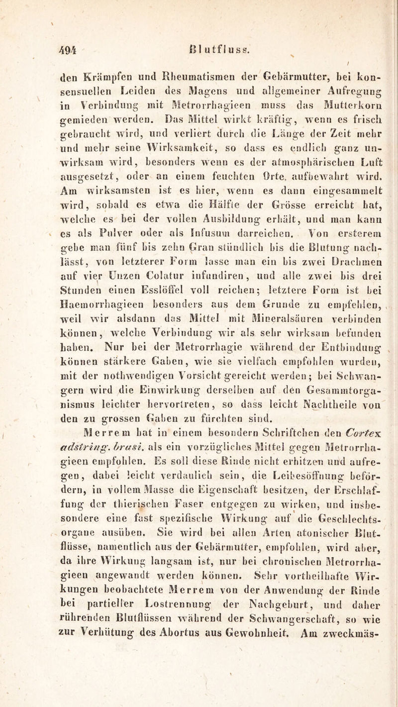 > \ den Krämpfen und Rheumatismen der Gebärmutter, bei kon- sensuellen Leiden des Magens und allgemeiner Aufregung in Verbindung mit Metrorrhagieen muss das Mutterkorn gemieden werden. Das Mittel wirkt kräftig, wenn es fiisch gebraucht wdrd, und verliert durch die Länge der Zeit mehr und mehr seine Wirksamkeit, so dass es endlich ganz un- wirksam wird, besonders wenn es der atmosphärischen Luft ausgesetzt, oder an einem feuchten Orte, aufbewahrt wird. Am wirksamsten ist es hier, wenn es dann eingesammelt wird, sobald es etwa die Hälfte der Grösse erreicht hat, welche es bei der vollen Ausbildung erhält, und man kann es als Pulver oder als fnfusum darreichen. Von ersterem gebe man fünf bis zehn Gran stündlich bis die Rlutung nach- lässt, von letzterer Form lasse man ein bis zwei Drachmen auf vier Unzen Colatur infundiren, und alle zwei bis drei Stunden einen Esslöffel voll reiclien; letztere Form ist hei Haemorrhagieen besoiideis aus dem Grunde zu empfehlen, , w^eil wir alsdann das Mittel mit Mineralsäuren verbinden können, welche A^erhinduog wir als sehr wirksam befunden haben. Nur bei der Metrorrhagie vtäährend der Entbindung , können stärkere Gaben, wie sie vielfach empfohlen wurden, mit der nothwendigen Vorsicht g'ereicht werden; hei Schwän- gern wird die Einwirkung derselben auf den Gesammtorga- nismus leichter hervorlreten, so dass leicht Naclitbeiie von den zu grossen Gaben zu fürchten sind. Merrem hat in einem besondern Schriftchen den Cortes, adstring. örasi. als ein vorzügliches Mittel gegen Metrorrha- gieen empfohlen. Es soll diese Rinde nicht erhitzen und aufre- geo, dabei leicht verdaulich sein, die f^eibesöffnung beför- dern, in vollem Masse die Eigenschaft besitzen, der Erschlaf- fung der thierischeo Faser entgegen zu wirken, und insbe- sondere eine fast spezifische Wirkung' auf die Geschlechts- . orgaue ausühen. Sie wird bei allen Arten atonischer Blut- flüsse, namentlich aus der Gebärmutter, empfohlen, wird aber, da ihre Wirkung langsam ist, nur bei chronischeu Metrorrha- gieen angewandt werden können. Sehr vortiieilhafte Wir- kungen beobachtete Merrem von der Anwendung der Rinde bei partieller Lostrennung der Nachgeburt, und daher rührenden Blutflüssen während der Schwangerschaft, so wie zur Verhütung des Abortus aus Gewohnheit. Am zweckmäs- N