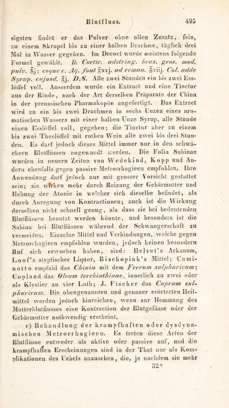 sigstcn findet er das Pulver oLiic allen Zusatz, fein, zu einem Skrupel bis zu einer halben Drachme, täglich drei in Wasser gegeben. Im Dccoct wurde meistens folgende Formel gewählt. Cortic. adstring. 6ras. gros. 7nod, pulv, 5j ; cof/7/ec. Afj. fontg^^y ad reman. Svisj. CoL adde Syriip, c.yjasd. gj. D.S. Alle zwei Stunden ein bis zwei Ess- löffel voll. Ausserdem wurde ein Extract und eine Tinctur aus der Rinde, nach der Art derselben Präparate der China in der prcussischen Pharmakopoe angefertigt. Das Extract wird zu ein bis zwei Drachmen in sechs Unzen eines aro- matischen Wassers mit einer halben Unze Syrup, alle Stunde einen Esslöffel voll, gegeben; die Tinctur aber zu einem bis zwei Theelöft'el mit rolhen WTin alle zwei bis drei Stun- den. Es darf jedoch dieses Mittel immer nur in den schwä- ciiern lllutflüssen angewandt werden. Die Folia Sabinae wurden in neuern Zeiten von Wedekind, Kopp und An- dern ebenfalls gegen passive Metrorrhagieen empfohlen. Ihre Anwendung darf jedoch nur mit grosser Vorsicht gestattet sein; sie w^yrken mehr durch Reizung der Gebärmutter und Hebung der Atonie in welcher sich dieselbe befindet, als durch Anregung von Kontractionen; auch ist die Wirkung derselben niclit schnell genug, als dass sic hei bedeutenden Blutffü ssen benutzt werden könnte, und besonders ist die Sabina bei BlutOüssen während der Schwangerschaft zu vermeiden. Einzelne Mittel und Verbindungen, welche gegen Metrorrhagdeen empfohlen wurden, jedoch keinen besouderii Ruf sich erworben haben, sind: Helvet’s Arkanum, Loof’s styptischer f^iquor, ßischopink’s Mitte!; Comi- notto empfahl das Chiniti mit dem Ferrz^^n sulp!mricnm\ Co {>1 and das Oleum ierebinthlriae^ innerlich zu zwei oder als Klystier zu vier Eotli; J. Fischer das Cuprum sul~ phuricznn. Die obengenannten und genauer erörterten Heil- mittel werden jedoch hinreichen, wenn zur Hemmung des Mutterhlutflusses eine Kontraction der Blutgefässe oder der Gebärmutter nothwendig erscheint, c) Behandlung der krampfhaften oder dysdyna- mischen Metrorrhagieen. Es treten diese Arten der Blutilüsse entweder als aktive oder passive auf, und die krampfiiaflen Erscheinungen sind in der That nur als Kom- plikationea des Uehels anzusehen, die, je nachdem sie mehr 32^ \