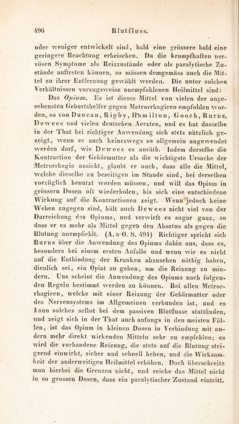 /i06 B lütfl u SS. / oder 'weiiig^er entwickelt sind, bald eine grössere bald eine geringere Beachtung- erheischen. Da die krampfhaften ner- vösen Symptome als Reizziistände oder als paralytische Zu- stände auftretcn können, so müssen demgemäss auch die Mit- tel zu ihrer Entfernung gewählt werden. Die unter solchen Verhältnissen vorzugsweise anempfohlenen Heilmittel sind: Das Opium» Es ist dieses Mittel von vielen der ange- sehensten Geburtshelfer gegen Metrorrhagieeu empfohlen wor- den,, so von Du n c a n, R igh y, m i 11 o n, G o o c h, B ur n s, Dewees und vielen deulschen; Aerzten, und es hat dasselbe in der That bei richtiger Anwendung sich stets nützlich ge- zeigt, wenn es auch keineswegs so allgemein angewendet w^erden darf, wie Dewees es anrälh. Indem derselbe die Kontraction der Gebärmutter als die wichtigste Ursache der Metrorrhagie ansieht, glaubt er auch, dass alle die Mittel, welche dieselbe zu beseitigen im vStande sind, bei derselben vorzüglich benutzt werden müssen, und will das Opium in grossem Dosen oft wiederliolen, bis sich eine entschiedene Wirkung auf die Kontractionen zeigt. Wenn jedoch keine Wehen zugegen sind, hält auch Dewees nicht viel von der Darreichung des Opiums, und verwirft es sogar ganz, so dass er es mehr als Mittel gegen den Abortus als gegen die Blutung anemphehlt. (A. a^O. S. 494) Richtiger spricht sich Burns über die Anwendung des Opiums dabin aus, dass es, besonders bei einem ersten Anfälle und wenn wir es nicht auf die Entbindung der Kranken abzuselien nöthig haben, dienlich sei, ein Opiat zu geben, um die Reizung zu min- dern. Uns scheint die Anwendung des Opiums nach folgen- den Regeln bestimmt werden zu können. Bei allen Metror- rhagieen, welche mit einer Reizung der Gebärmutter oder des Nervensystems im Allgemeinen verbunden ist, und es kann solches selbst bei dem passiven Blutflusse stattßndeu, lind zeigt sich in der That auch anfangs in den meisten Fäl- len, ist das Opium in kleinen Dosen in Aerbindung mit an- dern mehr direkt wirkenden Mitteln sehr zu empfehlen; es wird die vorhandene Reizung, die stets auf die Blutung stei- gernd einwirkt, sicher und schnell beben, und die Wirksam- keit der anderweitigen Heilmittel erhöhen. Doch ühersclireite man hierbei die Greozen nicht, und reiche das Mittel nicht in so grossen Dosen, dass ein paralytischer Zustand eintritt.