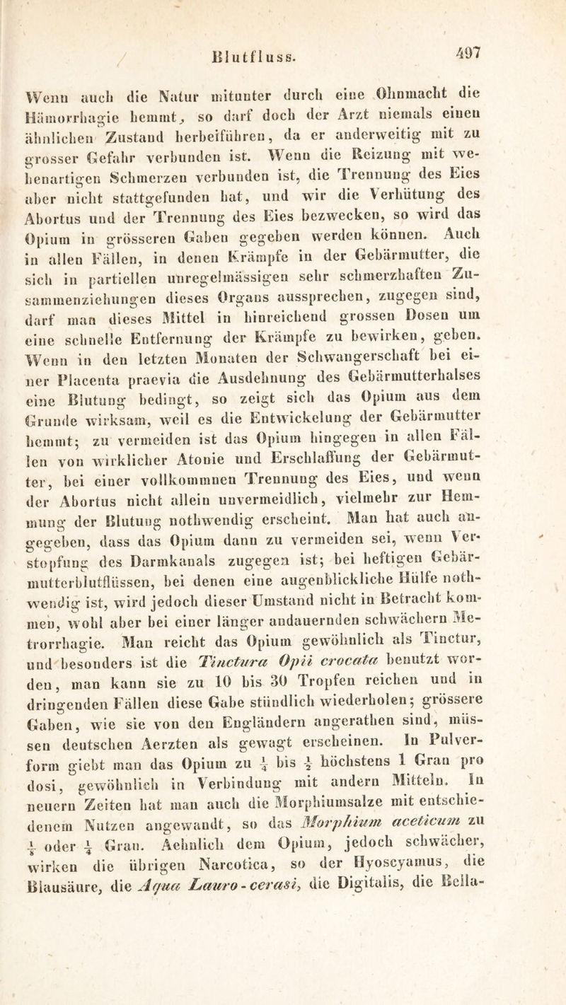 Wenn uucli die Natur iijituuter durch eiue ,Ohnmacht die Hämorrhagie hemmtj. so darf doch der Arzt niemals eiueu ähüüclieii Zustaud herbeifiihreu, da er anderweitig mit zu grosser Gefahr verbunden ist. Wenn die Reizung mit we- henartigen Schmerzen verbunden ist, die Trennung des Eies aber nicht stattgefunden hat, und wir die Verhütung des Abortus und der Trennung des Eies bezwecken, so wird das Opium in grösseren Gaben gegeben werden können. Auch in allen Källen, in denen Krämpfe in der Gebärmuttei, die sich in partiellen uuregeimässigen sehr schmerzhaften Zu- sammenziehungen dieses Organs aussprecben, zugegen sind, darf man dieses Mittel in hinreichend grossen Dosen um eine schnelle Entfernung der Krämpfe zu bewirken, geben. Wenn in den letzten Monaten der Schwangerscbaft bei ei- ner Placenta praevia die Ausdehnung des Gebarmutterhalses eine Blutung bedingt, so zeigt sich das Opium aus dem Grunde wirksam, weil es die Entwickelung der Gebärmutter hemmt; zu vermeiden ist das Opium hingegen in allen Fäl- len von wirklicher Atonie und Erschlaßung der Gebärmut- ter, bei einer vollkommnen Trennung des Eies, und wenn der Abortus nicht allein unvermeidlich, vielmehr zur Hem- mung der Blutung nothwendig erscheint. Man hat auch an- gegeben, dass das Opium dann zu vermeiden sei, wenn \er- stopfung des Darmkanals zugegen ist; bei heftigen Gebär- mutterblutflüssen, bei denen eine augenblickliche Hülfe noth- wendig ist, wird jedoch dieser Umstand nicht in Betracht kom- men, wohl aber bei einer länger andauernden schwächern Me- trorrhagie. Man reicht das Opium gewöhnlich als Finctur, und‘'besonders ist die T'uictiira Opii crocata benutzt wor- den, man kann sie zu 10 bis 30 Tropfen reichen und in dringenden Fällen diese Gabe stündlich wiederholen; grösseie Gaben, wie sie von den Engländern angerathen sind, müs- sen deutschen Aerzten als gewagt erscheinen. In Pulver- form giebt man das Opium zu bis y höchstens 1 Gran pio dosi, gewöhnlich in Verbindung mit andern Mitteln, ln neuern Zeiten hat man auch die Morphiumsalze mit entschie- denem Nutzen angewandt, so das Morphium aceticum zu -I oder i Gran. Aehnlich dem Opium, jedoch schwächer, wirken die übrigen Narcotica, so der Hyoscyanius, die Blausäure, die Lmiro-cerasi, die Digitalis, die Bella-