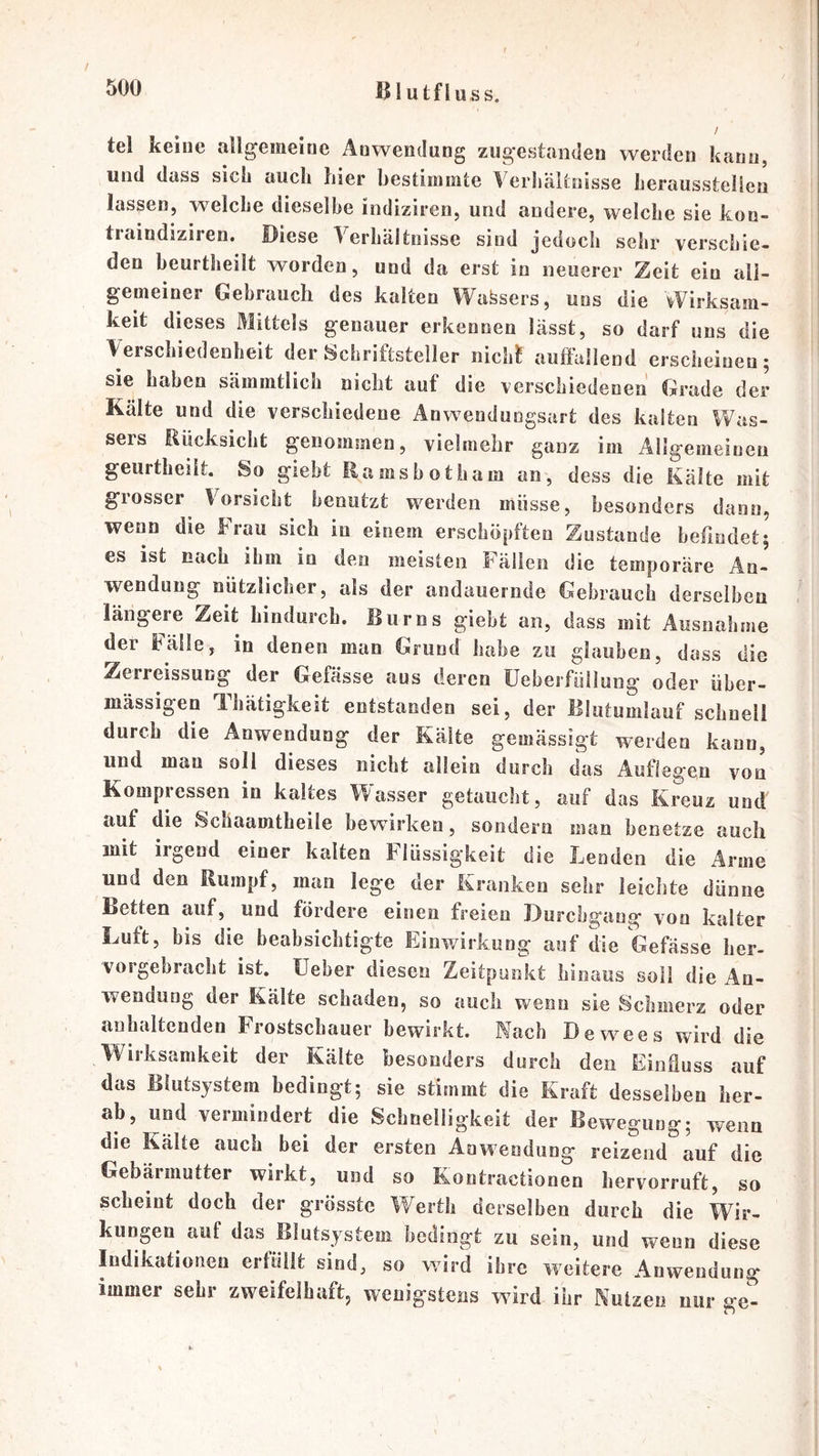 / 500 Illutfluss. tel keine allgemeine Anwendung zugestanden werden kann, und dass sich auch hier bestimmte Verhältnisse herausstelien lassen, welche dieselbe indiziren, und andere, welche sie koo- traindiziren. Diese Verhältnisse sind jedocii sehr verschie- den beurtheilt worden, und da erst in neuerer Zeit ein all- gemeiner Gebrauch des kalten Wafesers, uns die Wirksam- keit dieses Mittels genauer erkennen lässt, so darf uns die Verschiedenheit der Schriftsteller nich^ auffallend erscheinen; sie haben sämmtlich nicht auf die verschiedenen Grade der Kälte und die verschiedene Anwendungsart des kalten Was- sers Rücksicht genommen, vielmehr ganz im Allgemeinen geurtheilt. So giebt Eamsbotham an, dess die Kälte mit grosser Vorsicht benutzt werden müsse, besonders dann, wenn die Frau sich in einem erschöpften Zustande befindet; es ist nach ihm io den meisten hälleii die temporäre An- wendung nützlicher, als der andauernde Gebrauch derselben längere Zeit hindurch. Rums giebt an, dass mit Ausnahme der Fälle, in denen man Grund habe zu glauben, dass die Zerreissung der Gefässe aus deren üeberfüllung oder über- mässigen Thätigkeit entstanden sei, der Blutumlauf schnell durch die Anwendung der Kälte gemässigt werden kann, und mau soll dieses nicht allein durch das Auflegen von Kompressen in kaltes Wasser getaucht, auf das Kreuz und auf die Schaamtheile bewirken, sondern man benetze auch mit irgend einer kalten Flüssigkeit die Lenden die Arme und den Rumpf, man lege der Kranken sehr ieiclite dünne Betten auf, und fördere einen freien Durchgang von kalter Luft, bis die beabsichtigte Einwirkung auf die befasse her- vorgehracht ist. üeber diesen Zeitpunkt hinaus soll die Ao- wenduog der Kälte schaden, so auch wenn sie Schmerz oder anhaltenden Frostschauer bewirkt. Mach Dewees wird die Wirksamkeit der Kälte besonders durch den Einfluss auf das Blutsystera bedingt; sie stimmt die Kraft desselben her- ab, und vermindert die Schnelligkeit der Bewegung; wenn die Kälte auch bei der ersten Anwendung reizend auf die Gebärmutter wirkt, und so Kontractionen bervorruft, so scheint doch der grösste Werth derselben durch die Wir- kungen auf das Blutsystem bedingt zu sein, und wenn diese Indikationen erfüllt sind, so wird ihre weitere Anwendung immer sehr zweifelhaft, wenigstens wird ihr Mutzen nur ge-