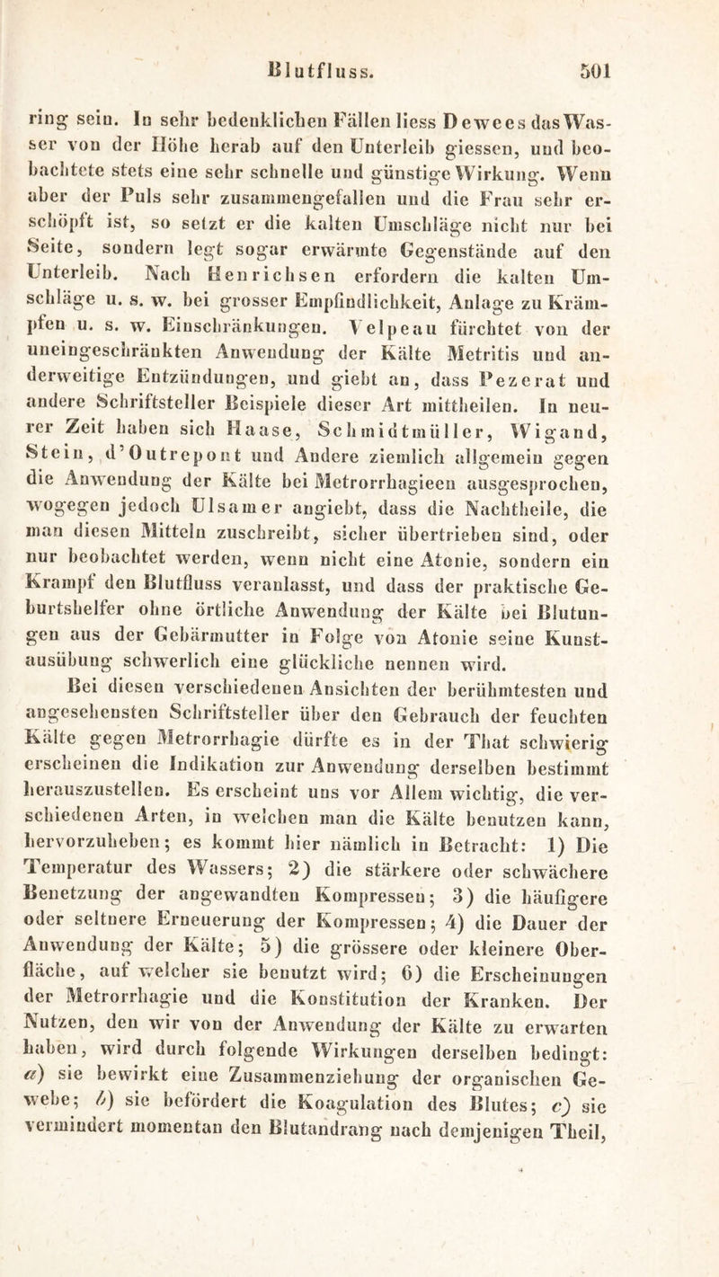 ring sein. In sehr hcdenkrichen Fällen Hess Dewees das Was- ser von der Höhe herab auf den Unterleib giessen, und beo- bachtete stets eine sehr schnelle und günstige Wirkung. Wenn aber der Puls sehr zusammengefallen und die Frau sehr er- schöpft ist, so setzt er die kalten Umschläge nicht nur bei Seite, sondern legt sogar erwärmte Gegenstände auf den Unterleib. Nach Henrichsen erfordern die kalten Um- schläge u. s. w. bei grosser Empfindlichkeit, Anlage zu Kräm- pfen u. s. w. Einschränkungen. Velpe au fürchtet von der uneingeschränkten Anwendung der Kälte Metritis und an- derweitige Entzündungen, und giebt an, dass Pezerat und andere Schriftsteller Beispiele dieser Art mittheilen. In neu- rer Zeit haben sich Haase, Schmidtmüller, Wigand, Stein, d’Outrcpont und Andere ziemlich allgemein gegen die Anwendung der Kälte bei Metrorrhagieeu ausgesprochen, wogegen jedoch ülsamer angiebt, dass die Nachtheile, die man diesen Mitteln zuschreibt, sicher übertrieben sind, oder nur beobachtet werden, wenn nicht eine Atenie, sondern ein Krampf den Blutfluss veranlasst, und dass der praktische Ge- burtshelfer ohne örtliche Anwendung der Kälte bei Blutun- gen aus der Gebärmutter in Folge von Atonie seine Kunst- ausübung schwerlich eine glückliche nennen wird. Bei diesen verschiedenen Ansichten der berühmtesten und angesehensten Schriftsteller über den Gebrauch der feuchten Kälte gegen Metrorrhagie dürfte es in der That schwierig erscheinen die Indikation zur Anwendung derselben bestimmt herauszustellen. Es erscheint uns vor Allem wichtig, die ver- schiedenen Arten, in welchen man die Kälte benutzen kann, hervorzulieben; es kommt hier nämlich in Betracht: I) Die Temperatur des Wassers; 2} die stärkere oder schwächere Benetzung der angewandten Kompressen; 3) die häufigere oder seltnere Erneuerung der Kompressen; 4) die Dauer der Anwendung der Kälte; 5) die grössere oder kleinere Ober- fläche, auf Vvclcher sie benutzt wird; 6) die Erscheinungen der Metrorrhagie und die Konstitution der Kranken. Der Nutzen, den wir von der Anwendung der Kälte zu erwarten haben, wird durch folgende Wirkungen derselben bedingt: r/) sie bewirkt eine Zusammenziehung der organischen Ge- webe; //) sie befördert die Koagulation des Blutes; c) sic vermindert momentan den Blutandrang nach demjenigen Theil, V