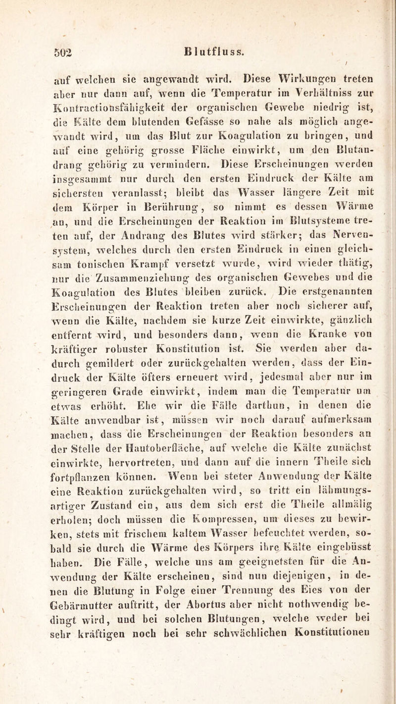 \ auf welchen sie angewandt wird. Diese Wirkungen treten aber nur dann auf, wenn die Temperatur im Verliältniss zur Koutractionsfäliigkeit der organischen Gewebe niedrig ist, die Kälte dem blutenden Gefässe so nahe als möglich ange- wandt wird, um das Blut zur Koagulation zu bringen, und auf eine gehörig grosse Fläche einwirkt, um den Blutan- drang gehörig zu vermindern. Diese Erscheinungen werden insgesammt nur durch den ersten Eindruck der Kälte am sichersten veranlasst; bleibt das Wasser längere Zeit mit dem Körper in Berührung, so nimmt es dessen Wärme an, und die Erscheinungen der Reaktion im Blutsysteme tre- ten auf, der Andrang des Blutes wird stärker; das Nerven- system, welches durch den ersten Eindruck in einen gleich- sam tonischen Krampf versetzt wurde, wird wieder thätig, nur die Zusammenziehiing des organischen Gewebes und die Koagulation des Blutes bleiben zurück. Die erstgenannten iw/ Ehscheinungen der Reaktion treten aber noch sicherer auf, vvenn die Kälte, nachdem sie kurze Zeit einwirkte, gänzlich entfernt wird, und besonders dann, wenn die Kranke von kräftiger robuster Konstitution ist. Sie werden aber da- durch gemildert oder zurückgehalten werden, dass der Ein- druck der Kälte öfters erneuert wird, jedesmal aber nur im geringeren Grade einwirkt, indem man die Temperatur um etwas erhöht. Ehe wir die Fälle darthun, in denen die Kälte anwendbar ist, müssen wir noch darauf aufmerksam macljen, dass die E>scheinungen der Reaktion besonders an der Stelle der Hautoberdäcbe, auf welche die Kälte zunächst einwirkte, liervortreten, und dann auf die innern Tiieile sieb fortpßanzen können. Wenn bei steter Anwendung der Kälte eine Reaktion zurückgehalten wird, so tritt ein läbiiiungs- nrtiger Zustand ein, aus dem sich erst die Theüe allmälig erholen; doch müssen die Kompressen, um dieses zu bewir- ken, stets mit friscliem kaltem Wasser befeuchtet werden, so- bald sie durch die Wärme des Körpers ihre Kälte eingehüsst haben. Die Fälle, welche uns am geeignetsten für die An- wendung der Kälte erscheinen, sind nun diejenigen, in de- nen die Blutung in Folge einer Trennung des Eies von der Gebärmutter auftritt, der Abortus aber nicht nothwendig be- dingt wird, und bei solchen Blutungen, welche weder bei sehr kräftigen noch bei sehr schwächlichen Konstitutionen »
