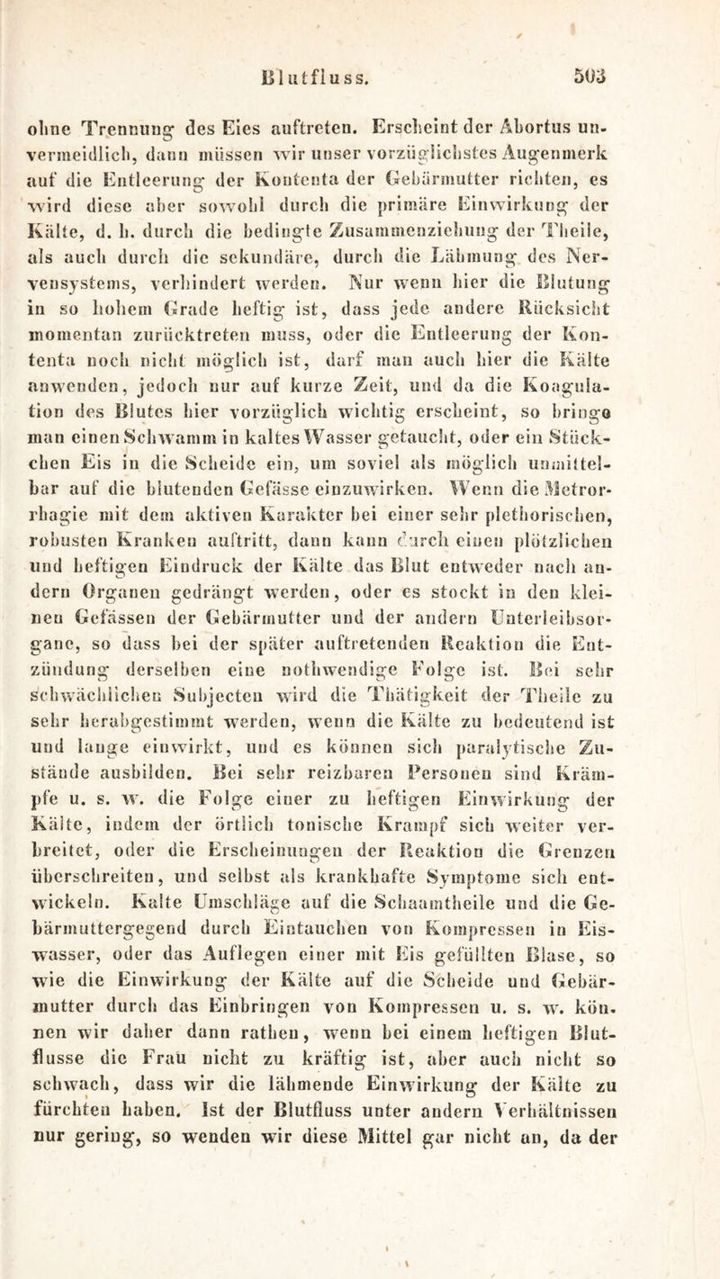 1] 1 utfiu SS. 5oa ohne Trennung* des Eies auftreten. Ersclseint der Äbortus un- vermeidlicli, dann müssen wir unser vorzügiicjistes Augenmerk aut' die Entleeruno* der Koutenta der Gebärmutter ricliten, es wird diese aber sowohl durch die primäre Einwirkung der Kälte, d. b. durch die bedingte Zusammenziehung der Theiie, als auch durch die sekundäre, durch die Lähmung des Ner- vensystems, verhindert werden. Nur w^enn hier die Elutung in so hollem Grade heftig ist, dass jede andere Rücksicht momentan zurücktreten muss, oder die Entleerung der Kon- tenta noch nicht möglich ist, darf mau auch hier die Kälte anwenden, jedoch nur auf kurze Zeit, und da die Koagula- tion des Blutes hier vorzüglich wichtig erscheint, so bringe man einen Schwamm in kaltes Wasser getaucht, oder ein Stück- chen Eis in die Scheide ein, um soviel als möglich unmittel- bar auf die blutenden Gefässe eiuzuwirken. Wenn die Metror- rhagie mit dem aktiven Karakter bei einer sehr plethorisclien, robusten Kranken auftritt, dann kann durch einen plötzlichen und heftigen Eindruck der Kälte das Blut entweder nach an- dern Organen gedrängt werden, oder es stockt in den klei- nen Gefässeu der Gebärmutter und der andern ünterleibsor- gane, so dass bei der später auftretenden Reaktion die Ent- zündung derselben eine notbwendige Folge ist. Bei sehr schwächlichen Subjecten wird die Thätigkeit der Theiie zu sehr herabgestimmt werden, wenn die Kälte zu bedeutend ist und lauge ein wirkt, und es können sich paralytische Zu- stände ausbilden. Bei sehr reizbaren Personen sind Kräm- pfe u. s. w. die Folge einer zu heftigen Einwirkung der Kälte, indem der örtlich tonische Krampf sieb weiter ver- breitet, oder die Erscbeiniingeu der Reaktion die Grenzen überschreiten, und selbst als krankhafte Symptome sich ent- wickeln. Kalte ümsebläge auf die Scliaamtheile und die Ge- bärmuttergegend durch Eintauchen von Kompressen in Eis- wasser, oder das Auflegen einer mit Eis gefüllten Blase, so wie die Einwirkung der Kälte auf die Scheide und Gebär- mutter durch das Einbringen von Kompressen ii. s. w. kön. nen wir daher dann ratben, wenn bei einem heftigen Blut- flusse die Frau nicht zu kräftig ist, aber auch nicht so schwach, dass wir die lähmende Einwirkung der Kälte zu fürebteu haben. Ist der Blutfluss unter andern Verhältnissen nur gering, so wenden wir diese Mittel gar nicht an, da der \