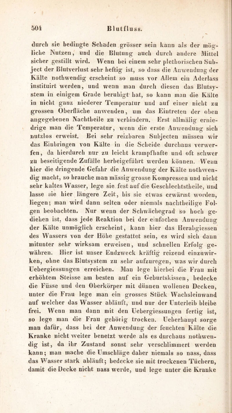 durch sie bediugte Schaden grosser sein kann als der mög- liche Nutzen, und die Blutung auch durch andere Mittel sicher gestillt wird. Wenn hei einem sehr plethorischen Suh- ject der Blutverlust sehr heftig ist, so dass die Anwendung der Kälte nothwendig erscheint so muss vor Allem ein Aderlass instituirt werden, und wenn man durch diesen das Blutsy- stem in einigem Grade beruhigt hat, so kann man die Kälte in nicht ganz niederer Temperatur und auf einer nicht zu grossen Oberfläche anwenden, um das Eintreten der oben angegebenen Nachtheile zu verhindern. Erst allmälig ernie- drige man die Temperatur, wenn die erste Anwendung sich nutzlos erweist. Bei sehr reizbaren Subjecten müssen wir das Einbringen von Kälte in die Scheide durchaus verwer- fen, da hierdurch nur zu leicht krampfhafte und oft schwer zu beseitigende Zufälle herbeigeführt werden können. Wenn hier die dringende Gefahr die Anwendung der Kälte nothwen- dig macht, so brauche man massig grosse Kompressen und nicht sehr kaltes Wasser, lege sie fest auf die Geschlechtstheile, und lasse sie hier längere Zeit, bis sie etwas erwärmt worden, liegen; man wird dann selten oder niemals naclitheilige Fol- gen beobachten. Nur wenn der Schwächegrad so hoch ge- diehen ist. dass jede Reaktion bei der einfachen Anwendung der Kälte unmöglich erscheint, kann hier das Berabgiessen des Wassers von der Höhe gestattet sein, es wird sich dann mitunter sehr wirksam erweisen, und schnellen Erfolg ge- währen. Eier ist unser Endzweck kräftig reizend einzuwir- ken, ohne das Blutsystem zu sehr aufzuregen, was wir durch llebergiessungen erreichen. Mau lege hierbei die Frau mit erhöhtem Steisse am besten auf ein Geburtskissen, bedecke die Füsse und den Oberkörper mit dünnen wollenen Decken, unter die Frau lege man ein grosses Stück Wachsleinwand auf welcher das Wasser abläuft, und nur der Unterleib bleibe frei. Wenn man dann mit den üebergiessungeu fertig ist, so lege man die Frau gehörig trocken. Ueherhaupt sorge man dafür, dass hei der Anwendung der feuchten Kälte die Kranke nicht weiter benetzt werde als es durchaus nothwen- dig ist, da ihr Zustand sonst sehr verschlimmert werden kann; mau mache die Umschläge daher niemals so nass, dass das Wasser stark ahläuft; bedecke sie mit trockenen Tüchern, damit die Decke nicht nass werde, und lege unter die Kranke