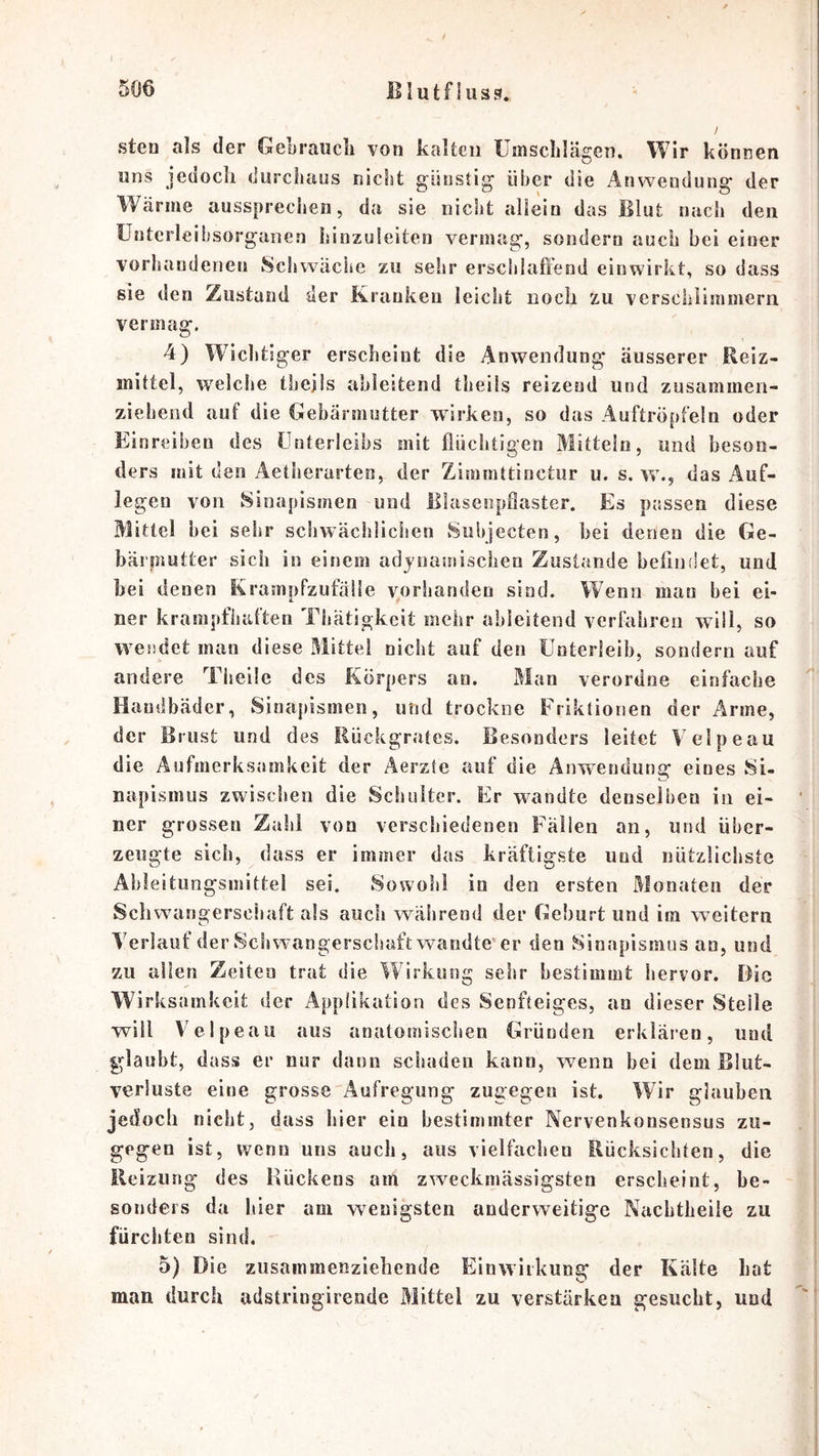 BI u t f i u s s. 506 sten als der GeLraucli von kaUcii Umschlägen. Wir können wns jedoch durciiaus nicht günstig iiher die Anwendung der Wärme aussprechen, du sie nicht allein das Blut nach den Unterleiiisorganen hinzuleiten vermag, sondern auch bei einer vorhandenen Schwäche zu sehr erschlaftend einwirkt, so dass sie den Zustand der Kranken leicht noch zu verschiimmern vermag. 4) Wichtiger erscheint die Anwendung äusserer Reiz- mittel, welche thejis ahleitend theils reizend und zusammen- ziehend auf die Gebärmutter wirken, so das Auftröpfeln oder Ei nreiben des Unterleibs mit flüchtigen Mitteln, und beson- ders mit den Aetherarten, der Zimmttioctur u. s. w., das Auf- legen von Sinapismen und lllascnpÖaster. Es passen diese Mittel bei sehr scbwäciilicben vSubjecten, bei denen die Ge- bäi’inutter sich in einem adynamiscbeo Zustande belindet, und hei denen Krampfzufäile v^orhanden sind. Wenn man hei ei- ner krampfhaften Tbätigkeit mehr ahleitend verfahren wiil, so wendet man diese Mittel nicht auf den Unterleib, sondern auf andere Theüe des Körpers an. Man verordne einfache Haudbädcr, Sinapismen, und trockne Friktionen der Arme, der Brust und des Rückgrates. Besonders leitet Velpeau die Aufmerksamkeit der Äerzte auf die Anw^endung eines 8i- napismiis zwischen die Schulter. Er wandte denselben in ei- ner grossen Zahl von verschiedenen Fällen an, und über- zeugte sich, dass er immer das kräftigste und nützlichste Ahleitiingsmittel sei. Sowohl io den ersten Monaten der Schwangerschaft als auch während der Geburt und im weitern Verlauf der Schwangerschaft wandte'er den Sioapismns an, und zu allen Zeiten trat die Wirkung sehr bestimmt hervor. Die Wirksamkeit der Applikation des Senfteiges, an dieser Steile will Velpeau aus anatomischen Gründen erklären, und glaubt, dass er nur daun schaden kann, wenn hei dem Blut- verluste eine grosse Aufregung zugegen ist. Wir glauben jedoch nicht, dass hier ein bestimmter Nervenkonsensus zu- gegen ist, wenn uns auch, aus vielfachen Rücksichten, die Heizung des Rückens am zweckmässigsten erscheint, be- sonders da liier am wenigsten anderweitige Nachtheile zu fürchten sind. 5) Die zusammenziehende Einwirkung der Kälte hot man durch adstringirende Mittel zu verstärken gesucht, und