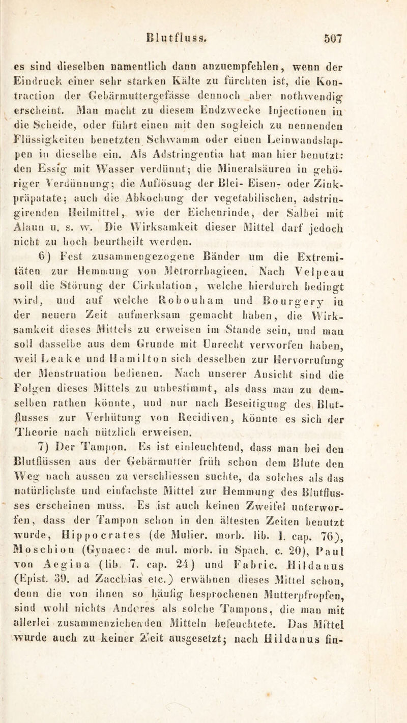 es sind dieselben namentlicL dann anzuenipfeblen, wenn der Eindruck einer selir starken Kälte zu fürchten ist, die Kon- traction der Cebärniuttergefässe dennoch aber nothweudig’ ersciieint. Man macht zu diesem Endzwecke Injectionen iu die Scheide, oder führt einen mit den sogleich zu nennenden Flüssigkeiten benetzten Scliwamm oder einen Leinwandslap- pen in dieselbe ein. Als Adstiingentia liat man hier henutzt: den EssTg mit Wasser verdünnt; die Mlneralsäureu iu gehö- riger \ erüünnung; die Auflösung der Blei- Eisen- oder Zink- präpatate; auch die Abkochung der vegetabilischen, adstriu- girendeu Heilmittel, wie der Eichenrinde, der Salbei mit Alaun u. s. w^ Die Wirksamkeit dieser Mittel darf jedoch nicht zu hoch beurtheilt werden. 0) Fest zusammengezogene Bänder um die Extremi- täten zur Hemmung von xMelrorrhagieen. Nach Velpeau soll die Störung der Cirkulation , welche hierdurch bedingt wird, und auf welche tiohouham und Bourgery in der neuen] Zeit aufmerksam gemacht haben, die Wirk- samkeit dieses Mittels zu erweisen im Stande sein, und maa soll dasselbe aus dem Brunde mit Fnrecht verworfen haben, weil fx«eake und Hamilton sich desselben zur Hervorrufung der xMenstriiatiou beMenen. Nach unserer Ansicht sind die Folgen dieses Mittels zu unbestimmt, als dass man zu dem- selben ratlien könnte, und nur nach Beseitigung des Blut- flusses zur Verhütung von Recidiven, köuute es sich der Theorie nach nützlich erweisen. 7) Der Tampon. Es ist einleuchtend, dass man bei den Blutfiüssen aus der Gebärmutter früh schon dem Blute den AVeg nach aussen zu verschliessen suchte, da solches als das natürlichste und einfaciiste Mittel zur Hemmung des Blutflus- ses erscheinen muss. Es .ist auch keinen Zweifel unterwor- fen, dass der Tampon schon in den ältesten Zeiten benutzt wurde, Hip[M)crates (de Miilier. morb. llb. 1. cap. 76), Mosebiou (Gjnaec: de mul. morb. in xSpacb. c. 20), Paul von Aegina (lib. 7. cap. 24) und Fabric. Hildanus (Epist. 30. ad Zacebias etc.) erwähnen dieses Mittel scl»oa, denn die von ihnen so bäufig besprochenen Mütterpfropfen, sind wohl nichts Anderes als solche Tampons, die man mit allerlei zusammenziehenden Mitteln befeuchtete. Das Mittel wurde auch zu keiner Zteit ausgesetzt; nach Hildauus fia-