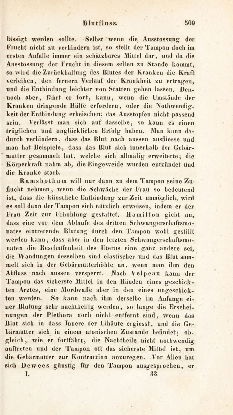 lässigt werden sollte. Selbst 'wenn die Ausstossung der Frucht nicht zu verhindern ist, so stellt der Tampon doch im ersten Anfälle immer ein schätzbares Mittel dar, und da die Ausstossung der Frucht in diesem selten zu Stande kommt, so wird die Zurückhaltung des Blutes der Kranken die Kraft verleihen, den fernem Verlauf der Krankheit zu ertragen, und die Entbindung leichter von Statten gehen lassen. Den- • noch aber, fährt er fort, kann, wenn die Umstände der Kranken dringende Hülfe erfordern, oder die Nothwendig- keit der Entbindung erheischen', das Ausstopfen nicht passend sein. Verlässt man sich auf dasselbe, so kann es einen trüglichen und unglücklichen Erfolg haben. Man kann da- durch verhindern, dass das Blut nach aussen ausfliesse und man hat Beispiele, dass das Blut sich innerhalb der Gebär- mutter gesammelt hat, welche sich allmälig erweiterte; die Körperkraft nahm ab, die Eingeweide wurden entzündet und die Kranke starb. Ramshotham will nur dann zu dem Tampon seine Zu- flucht nehmen, wenn die Schwäche der Frau so bedeutend ist, dass die künstliche Entbindung zur Zeit unmöglich, wird es soll dann der Tampon sich nützlich erweisen, indem er der Frau Zeit zur Erhohlung gestattet. Hamilton gieht an, dass eine vor dem Ablaufe des dritten Schwangerschaftsmo- nates eintretende Blutung durch den Tampon wohl gestillt werden kann, dass aber in den letzten Schwangerschaftsmo- naten die Beschafl'enlieit des Uterus eine ganz andere sei, die Wandungen desselben sind elastischer und das Blut sam- melt sich in der Gebärmutterhöhle an, wenn man ihm den Abfluss nach aussen versperrt. JVach Velpeau kann der Tampon das sicherste Mittel in den Händen eines geschick- ten Arztes, eine Mordwaffe aber in den eines ungeschick- ten werden. So kann nach ihm derselbe im Anfänge ei- ner Blutung sehr nachtheilig werden, so lange die Erschei- nungen der Plethora noch nicht entfernt sind, wenn das Blut sich in dass Innere der Eihäute ergiesst, und die Ge- bärmutter sich in einem atoniseben Zustande befindet; ob- gleich, wie er fortfährt, die Nachtheile nicht nothwendig auftreten und der Tampon oft das sicherste Mittel ist, um die Gebärmutter zur Kontraction anzuregen. Vor Allen hat sich Dewees günstig für den Tampon ausgesprochen, er I. 33