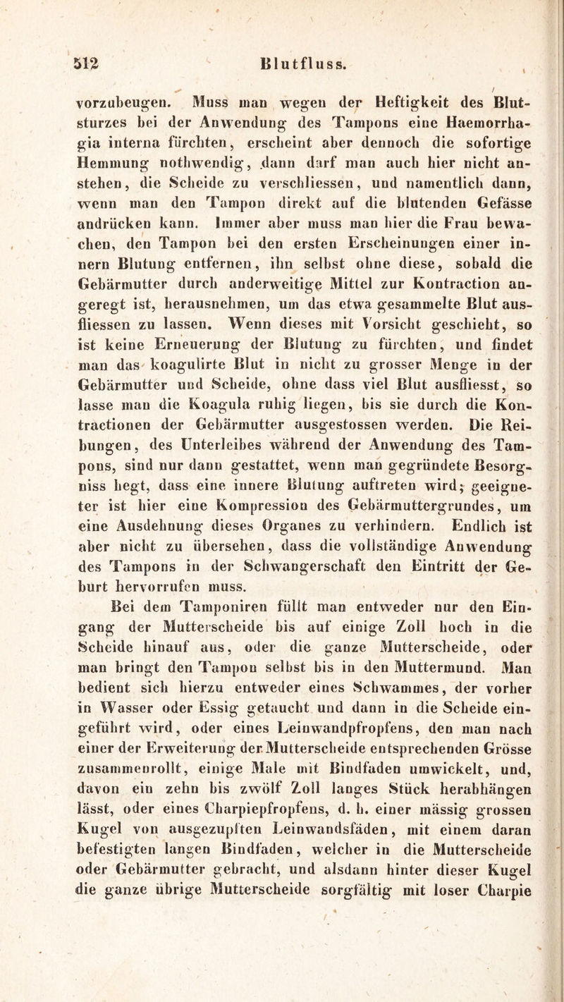 I vorzubeugen. Muss man wegen der Heftigkeit des Blut- sturzes bei der Anwendung des Tampons eine Haemorrha- gia interna fürchten, erscheint aber dennoch die sofortige Hemmung nothwendig, dann darf man auch hier nicht an- stehen, die Scheide zu verschliessen, und namentlich dann, wenn man den Tampon direkt auf die blutenden Gefässe andrücken kann. Immer aber muss man hier die Frau bewa- chen, den Tampon hei den ersten Erscheinungen einer in- nern Blutung entfernen, ihn selbst ohne diese, sobald die Gebärmutter durch anderweitige Mittel zur Kontraction an- geregt ist, lierausnehmen, um das etwa gesammelte Blut aus- fliessen zu lassen. Wenn dieses mit Vorsicht geschieht, so ist keine Erneuerung der Blutung zu fürchten, und findet man das koagulirte Blut in nicht zu grosser Menge in der Gebärmutter und Scheide, ohne dass viel Blut ausfliesst, so lasse man die Koagula ruhig liegen, bis sie durch die Kon- tractionen der Gebärmutter ausgestossen werden. Die Rei- bungen, des Unterleibes während der Anwendung des Tam- pons, sind nur dann gestattet, wenn man gegründete Besorg- niss hegt, dass eine innere Blutung auftreten wird; geeigne- ter ist hier eine Kompression des Gebärmuttergrundes, um eine Ausdehnung dieses Organes zu verhindern. Endlich ist aber nicht zu übersehen, dass die vollständige Anwendung des Tampons in der Schwangerschaft den Eintritt der Ge- hurt hervorrufen muss. Bei dem Tamponiren füllt man entweder nur den Ein- gang der Mutterscheide bis auf einige Zoll hoch in die Scheide hinauf aus, oder die ganze Mutterscheide, oder man bringt den Tampon selbst bis in den Muttermund. Man bedient sich hierzu entweder eines vSchwammes, der vorher in Wasser oder Essig getaucht und dann in die Scheide ein- geführt wird, oder eines Leinwandpfropfens, den man nach einer der Erweiterung der.Mutterscheide entsprechenden Grösse zusammenrollt, einige Male mit Bindfaden umwickelt, und, davon ein zehn bis zwölf Zoll langes Stück herabhängen lässt, oder eines Charpiepfropfens, d. h. einer mässig grossen Kugel von ausgezuplten Leinwandsfäden, mit einem daran befestigten langen Bindfaden, welcher in die Mutterscheide oder Gebärmutter gebracht, und alsdann hinter dieser Kugel die ganze übrige Mutterscheide sorgfältig mit loser Charpie