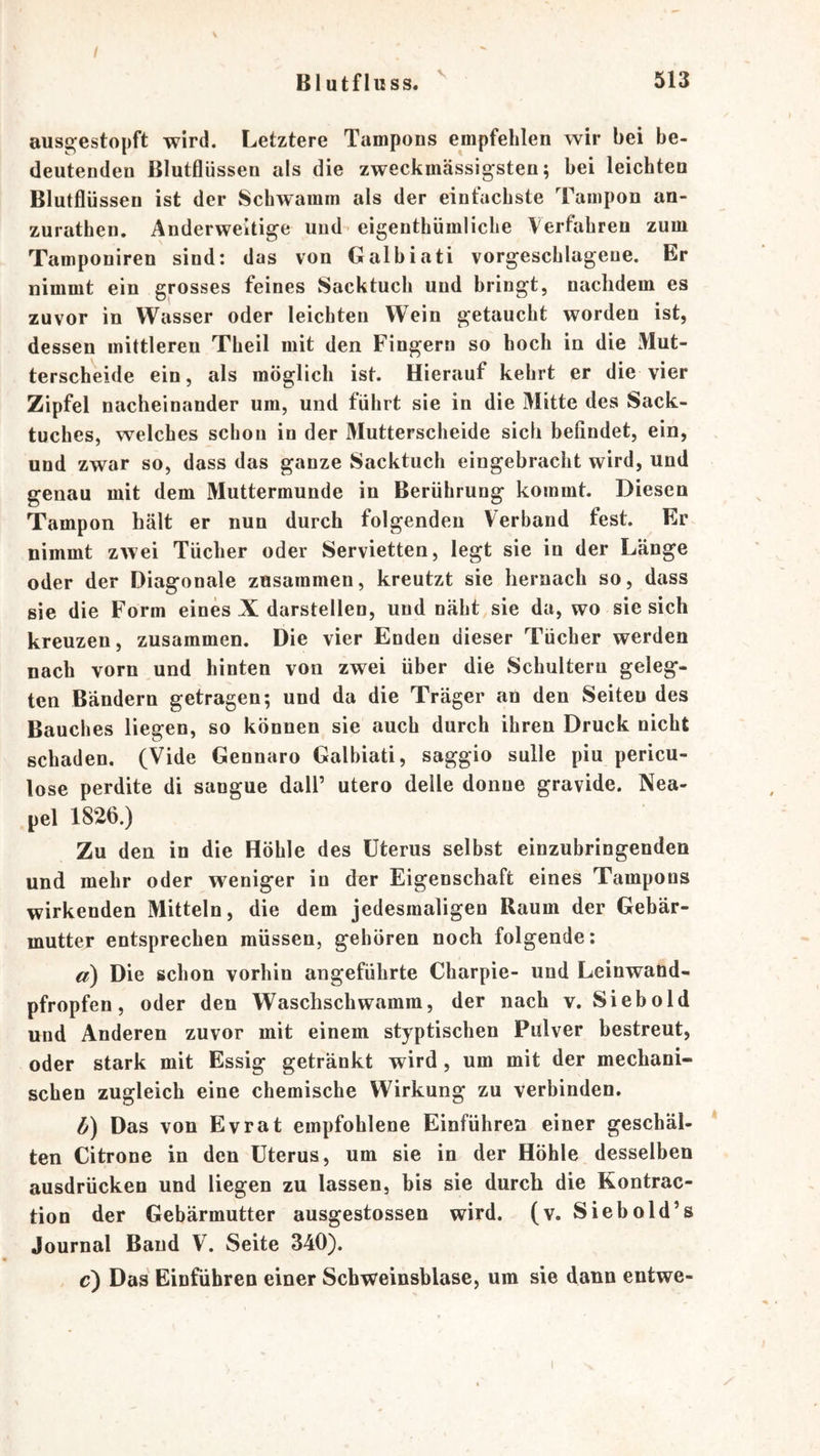 Blutfluss. 513 ause^estopft wird. Letztere Tampons empfehlen wir bei be- deutenden ßlutflüssen als die zweckmässigsten; bei leichten Blutflüssen ist der Schwamm als der einfachste Tampon an- zurathen. Anderweitige und- eigenthümliche Verfahren zum Tamponiren sind: das von Galbiati vorgeschlageue. Er nimmt ein grosses feines Sacktuch und bringt, nachdem es zuvor in Wasser oder leichten Wein getaucht worden ist, dessen mittleren Theil mit den Fingern so hoch in die Mut- terscheide ein, als möglich ist. Hierauf kehrt er die vier Zipfel nacheinander um, und führt sie in die Mitte des Sack- tuches, welches schon in der Mutterscheide sich befindet, ein, und zwar so, dass das ganze Sacktuch eingebracht wird, und genau mit dem Muttermunde in Berührung kommt. Diesen Tampon hält er nun durch folgenden Verband fest. Er nimmt zwei Tücher oder Servietten, legt sie in der Länge oder der Diagonale zusammen, kreutzt sie hernach so, dass sie die Form eines X darstellen, und näht sie da, wo sie sich kreuzen, zusammen. Die vier Enden dieser Tücher werden nach vorn und hinten von zwei über die Schultern geleg- ten Bändern getragen; und da die Träger an den Seiten des Bauches liegen, so können sie auch durch ihren Druck nicht schaden. (Vide Gennaro Galbiati, saggio sulle piu pericu- lose perdite di sangue dall’ utero delle doiine gravide. Nea- pel 1826.) Zu den in die Höhle des Uterus selbst einzubringenden und mehr oder weniger in der Eigenschaft eines Tampons wirkenden Mitteln, die dem jedesmaligen Raum der Gebär- mutter entsprechen müssen, gehören noch folgende: a) Die schon vorhin angeführte Charpie- und Leinwand- pfropfen, oder den Waschschwamm, der nach v. Sieb old und Anderen zuvor mit einem styptischen Pulver bestreut, oder stark mit Essig getränkt wird, um mit der mechani- schen zugleich eine chemische Wirkung zu verbinden, b) Das von Evrat empfohlene Einführen einer geschäl- * ten Citrone in den Uterus, um sie in der Höhle desselben ausdrücken und liegen zu lassen, bis sie durch die Kontrac- tion der Gebärmutter ausgestossen wird, (v, Siebold’s Journal Baud V. Seite 340). c) Das Einführen einer Schweinsblase, um sie dann entwe-