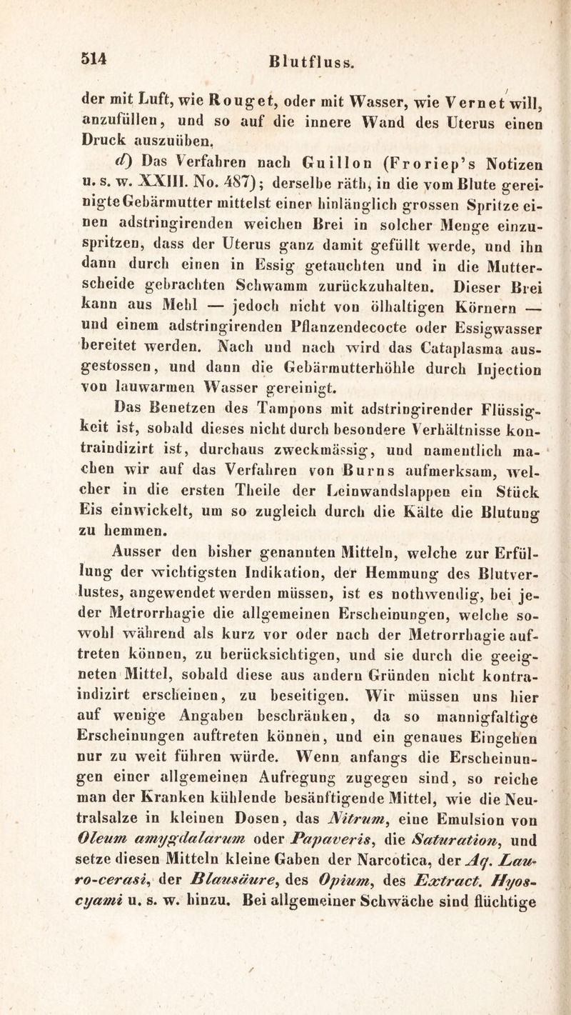 der mit Luft, wie Rouget, oder mit Wasser, wie Vernet will, anzufüllen, und so auf die innere Wand des Uterus einen Druck auszuüben, </) Das Verfahren nach Guillon (Froriep’s Notizen u, s. w. XXIII. No. 487); derselbe räth, in die vom Blute gerei- nigte Gebärmutter mittelst einer- hinlänglich grossen Spritze ei- nen adstringirenden weichen Brei in solcher Menge einzu- spritzen, dass der Uterus ganz damit gefüllt werde, und ihn dann durch einen in Essig getauchten und in die Mutter- scheide gebrachten Schwamm zurückzuhalten. Dieser Brei kann aus Mehl — jedoch nicht von ölhaltigen Körnern — und einem adstringirenden Pflanzendecocte oder Essigwasser bereitet werden. Nach und nach wird das Cataplasma aus- gestossen, und dann die Gebärrautterhöhle durch Injection von lauwarmen Wasser gereinigt. Das Benetzen des Tampons mit adstringirender Flüssig- keit ist, sobald dieses nicht durch besondere Verhältnisse kon- traindizirt ist, durchaus zweckmässig, und namentlich ma- chen wir auf das Verfahren von Burns aufmerksam, wel- cher in die ersten Theile der Leinwandslappeo ein Stück Eis einwickelt, um so zugleich durch die Kälte die Blutung zu hemmen. Ausser den bisher genannten Mitteln, welche zur Erfül- lung der wichtigsten Indikation, der Hemmung des Blutver- lustes, angewendet werden müssen, ist es nothwendig, hei je- der Metrorrhagie die allgemeinen Erscheinungen, welche so- wohl während als kurz vor oder nach der Metrorrhagie auf- treten können, zu berücksichtigen, und sie durch die geeig- neten Mittel, sobald diese aus andern Gründen nicht kontra- indizirt erscheinen, zu beseitigen. Wir müssen uns hier auf wenige Angaben beschränken, da so mannigfaltige Erscheinungen auftreten können, und ein genaues Eingehen nur zu weit führen würde. Wenn anfangs die Erscheinun- gen einer allgemeinen Aufregung zugegen sind, so reiche man der Kranken kühlende besänftigende Mittel, wie die Neu- tralsalze in kleinen Dosen, das Nitrum^ eine Emulsion von Oleum amyp^dalarum oder Papaveris^ die Saturation^ und setze diesen Mitteln kleine Gaben der Narcotica, der^^. Lau- ro-cerasi^ der Blausäure^ des Opium^ des Extract. Hyos~ cyami u. s. w. hinzu. Bei allgemeiner Schwäche sind flüchtige