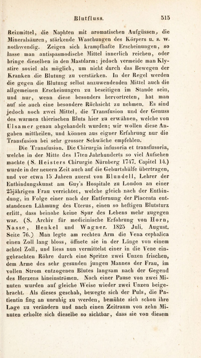 Reizmittel, die Napliteu mit aromatischen Aufgüssen^ die Miueralsäuren, stärkende Waschungen des Körpers u. s. w. nothwendig. Zeigen sich krampfhafte Erscheinungen, so lasse man antispasmodische Mittel innerlich reichen, oder bringe dieselben in den Mastdarm; jedoch vermeide man Kly- stire soviel als möglich, um nicht durch das Bewegen der Kranken die Blutung zu verstärken. In der Regel werden die gegen die Blutung selbst anzuwendenden Mittel auch die allgemeinen Erscheinungen zu beseitigen im Stande sein, und nur, wenn diese besonders hervortreten, hat man auf sie auch eine besondere Rüchsicht zu nehmen. Es sind jedoch noch zwei Mittel, die Transfusion und der Genuss des warmen thierischen Bluts hier zu erw ähnen, welche von ülsamer genau ahgehandelt wurden; wir wollen diese An- gaben mittheilen, und können aus eigner Erfahrung nur die Transfusion hei sehr grosser Schwäche empfehlen. Die Transfusion. Die Chirurgia infusoria et transfusoria, welche in der Mitte des ITten Jahrhunderts so viel Aufsehen machte (S. Heisters Chirurgie Nürnberg 1747. Capitel 14.) wurde in der neuern Zeit auch auf die Gehurtshülfe übertragen, und vor etwa 15 Jahren zuerst von Blundeil, Lehrer der Enthindungskunst am Guj’s Hospitale zu London an einer 25jährigen Frau verrichtet, welche gleich nach der Entbin- dung, in Folge einer nach der Entfernung der Placenta ent- standenen Lähmung des Uterus, einen so heftigen Blutsturz erlitt, dass beinahe keine Spur des Lebens mehr zugegen war. (S. Archiv für medicinische Erfahrung von Horn, Nasse, Henkel und Wagner. 1825 Juli. August. Seite 76.) Man legte am rechten Arm die Vena cephslica einen Zoll lang bloss, öffnete sie in der Länge von einem achtel Zoll, und liess nun vermittelst einer in die Vene ein- gebrachten Röhre durch eine Spritze zwei Unzen frischen, dem Arme des sehr gesunden jungen Mannes der Frau, im vollen Strom entzogenen Blutes langsam nach der Gegend des Herzens hineinströmen. Nach einer Pause vou zwei Mi- nuten wurden auf gleiche Weise wieder zwei Unzen beige- bracht. Als dieses geschah, bewegte sich der Puls, die Pa- tientin fing an unruhig zu werden, bemühte sich schon ihre Lage zu verändern und nach einen Zeitraum von zehn Mi- nuten erholte sich dieselbe so sichtbar, dass sie von diesem