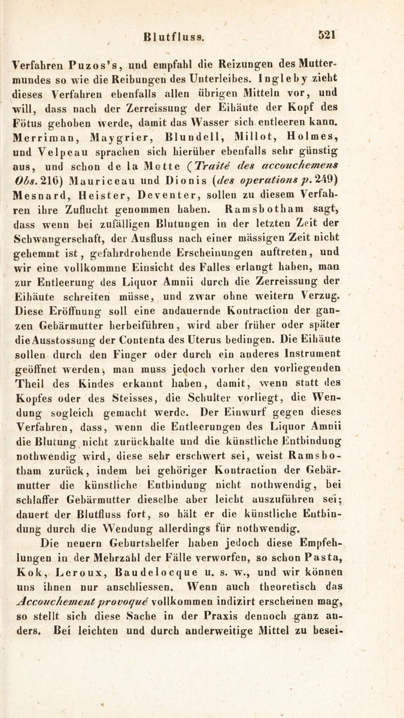 Verfahren Puzos’s, und empfahl die Reizungen des Mutter- mundes so wie die Reibungen des Unterleibes. Ingleby zieht dieses Verfahren ebenfalls allen übrigen Mitteln vor, und will, dass nach der Zerreissung der Eibäute der Kopf des Fötus gehoben werde, damit das Wasser sich entleeren kann. Merriman, Maygrier, ßlundell, Millot, Holmes, und Velpeau spraclien sich hierüber ebenfalls sehr günstig aus, und schon de la Motte QTraite des accouchemens 216) Mauriceau und Dionis (des operations Mesnard, Heister, Deventer, sollen zu diesem Verfah- ren ihre Zuflucht genommen haben. Ramsbotham sagt, dass wenn bei zufälligen Blutungen in der letzten Zeit der Schwangerschaft, der ilusfluss nach einer massigen Zeit nicht gehemmt ist, gefahrdrohende Erscheinungen auftreten, und wir eine vollkommne Einsicht des Falles erlangt haben, man zur Entleerung des Liquor Amnii durch die Zerreissung der Eihäute schreiten müsse, und zwar ohne weitern Verzug. Diese Eröffnung soll eine andauernde Kontraction der gan- zen Gebärmutter herbeiführen, wird aber früher oder später die Ausstossung der Contenta des Uterus bedingen. Die Eihäute sollen durch den Finger oder durch ein anderes Instrument geöffnet werden^ man muss jedoch vorher den vorliegenden Theil des Rindes erkannt haben, damit, wenn statt des Kopfes oder des Steisses, die Schulter vorliegt, die Wen- dung sogleich gemacht werde. Der Einwurf gegen dieses Verfahren, dass, wenn die Entleerungen des Liquor Amnii die Blutung nicht zurückhalte und die künstliche Entbindung nothwendig wird, diese sehr erschwert sei, weist Ramsbo- tham zurück, indem bei gehöriger Kontraction der Gebär- mutter die künstliche Entbindung nicht nothwendig, bei schlaffer Gebärmutter dieselbe aber leicht auszuführen sei; dauert der ßlutfluss fort, so hält er die künstliche Entbin- dung durch die Wendung allerdings für nothwendig. Die neuern Geburtshelfer haben jedoch diese Empfeh- lungen in der Mehrzahl der Fälle verworfen, so schon Pasta, K ok, Leroux, Baudelocque u. s. w., und wir können uns ihnen nur anschliessen. Wenn auch theoretisch das Accouchemeftt provoque vollkommen indizirt erscheinen mag, so stellt sich diese Sache in der Praxis dennoch ganz an- ders. Bei leichten und durch anderweitige Mittel zu besei-