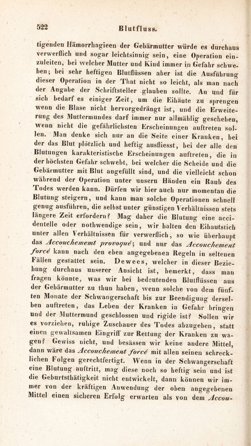 tigenden Hämorrhagieen der Gebärmutter würde es durchaus verwerflich und sogar leichtsinnig sein, eine Operation ein- zuleiten, bei welcher Mutter und Kind immer in Gefahr schwe- hen; bei sehr heftigen Blutflüssen aber ist die Ausführung dieser Operation in der Tliat nicht so leicht, als man nach der Angabe der Schriftsteller glauben sollte. An und für sich bedarf es einiger Zeit, um die Eihäute zu sprengen wenn die Blase nicht hervorgedrängt ist, und die Erweite- rung des Muttermundes darf immer nur allmählig geschehen, wenn nicht die gefährlichsten Erscheinungen auftreten sol- len. Man denke sich nur an die Seite einer Kranken, bei der das Blut plötzlich und heftig ausfliesst, hei der alle den Blutungen karakteristische Erscheinungen auftreten, die in der höchsten Gefahr schwebt, bei welcher die Scheide und die Gebärmutter mit Blut angefüllt sind, und die vielleicht schon während der Operation unter unsern Händen ein Raub des Todes werden kann. Dürfen wir hier auch nur momentan die Blutung steigern, und kann man solche Operationen schnell genug ausführen, die seihst unter günstigen Verhältnissen stets längere Zeit erfordern? Mag daher die Blutung eine acci- dentelle oder nothwendige sein, wir halten den Eihautstich unter allen Verhältnissen für verwerflich, so wie überhaupt das Accouchememt provoqne\ und nur das Acconchement \ eben angegebenen Regeln in seltenen Fällen gestattet sein. Dewees, welcher in dieser Bezie- hung durchaus unserer Ansicht ist, bemerkt, dass man fragen könnte, was wir bei bedeutenden Blutflüssen aus der Gebärmutter zu thun haben, wenn solche von dem fünf- ten Monate der Schwangerschaft bis zur Beendigung dersel- ben auftreten, das Leben der Kranken in Gefahr bringen und der Muttermund geschlossen und rigide ist? Sollen wir es vorziehen, ruhige Zuschauer des Todes abzugeben, statt einen gewaltsamen Eingriff zur Rettung der Kranken zu wa- gen? Gewiss nicht, und besässen wir keine andere Mittel, dann wäre das Acconchement forcA mit allen seinen schreck- lichen Folgen gerechtfertigt. Wenn in der Schwangerschaft eine Blutung auftritt, mag diese noch so heftig sein und ist die Geburtstbätigkeit nicht entwickelt, dann können wir im- mer von der kräftigen Anwendung der oben angegebenen Mittel einen sicheren Erfolg erwarten als von dem Accou^