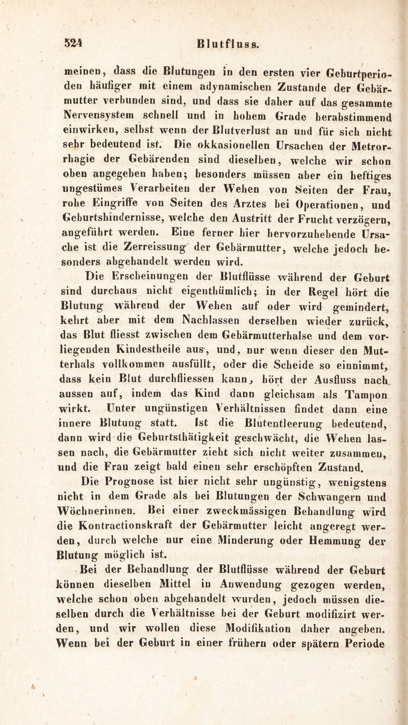 V 524 Blutfluss. \ meiueu, dass die Blutungen in den ersten vier Geburtperio- den häufiger mit einem adynamischen Zustande der Gebär- mutter verbunden sind, und dass sie daher auf das gesammte Nervensystem schnell und in hohem Grade herahstimmend einwirkeu, selbst wenn der Blutverlust an und für sich nicht sehr bedeutend ist. Die okkasionellen Ursachen der Metror- rhagie der Gebärenden sind dieselben, welche wir schon oben angegeben haben; besonders müssen aber ein heftiges ungestümes Verarbeiten der Wehen von Seiten der Frau, rohe Eingriffe von Seiten des Arztes bei Operationen, und Geburtshindernisse, welche den Austritt der Frucht verzögern, angeführt werden. Eine ferner hier hervorzuhebende Ursa- che ist die Zerreissung' der Gebärmutter, welche jedoch be- sonders abgehandelt werden wird. Die Erscheinungen der Blutflüsse während der Geburt sind durchaus nicht eigenthümlich; in der Regel hört die Blutung während der Wehen auf oder wird gemindert, kehrt aber mit dem Nachlassen derselben wieder zurück, das Blut fliesst zwischen dem Gebärmutterhalse und dem vor- liegenden Kindestheile aus-, und, nur wenn dieser den Mut- terhals vollkommen ausfüllt, oder die Scheide so einnimmt, dass kein Blut durchfliessen kann^ hört der Ausfluss nach, aussen auf, indem das Kind dann gleichsam als Tampon wirkt. Unter ungünstigen Verhältnissen findet dann eine innere Blutung statt. Ist die Blutentleerung bedeutend, dann wird die Geburtsthäligkeit geschwächt, die Wehen las- sen nach, die Gebärmutter zieht sich nicht weiter zusammen, und die Frau zeigt bald einen sehr erschöpften Zustand. Die Prognose ist hier nicht sehr ungünstig, wenigstens nicht in dem Grade als bei Blutungen der Schwängern und Wöchnerinnen. Bei einer zweckmässigen Behandlung wird die Kontractionskraft der Gebärmutter leicht angeregt wer- den, durch welche nur eine Minderung oder Hemmung der Blutung möglich ist, V Bei der Behandlung der Blutflüsse während der Geburt können dieselben Mittel in Anwendung gezogen werden, welche schon oben abgehandelt wurden, jedoch müssen die- selben durch die Verhältnisse bei der Geburt modifizirt wer- den, und wir wollen diese Modifikation daher angeben. Wenn bei der Geburt in einer frühem oder spätem Periode \