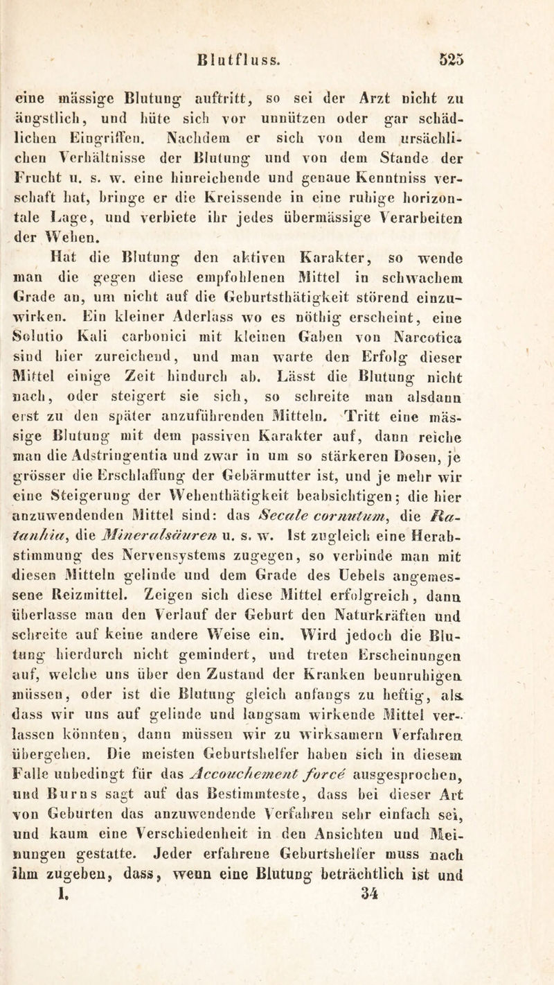 eine mässiire Blutiins: auftritt, so sei der Arzt nicht zu ängstlich, und liüte sich vor unnützen oder gar schäd- lichen Eingriffen. Naclidein er sich von dein ursächli- chen Verhältnisse der Blutung und von dem Stande der Frucht u. s. w. eine hinreichende und genaue Kenntniss ver- schalt hat, bringe er die Kreissende in eine ruhige liorizon- tale Lage, und verbiete ihr jedes übermässige Verarbeiten der Wehen. Hat die Blutung den aktiven Karakter, so wende man die gegen diese empfohlenen Mittel in schwachem Grade an, um nicht auf die Gehurtsthätigkeit störend einzU' wirken. Ein kleiner Aderlass wo es nöthig erscheint, eine Solutio Kali carbonici mit kleinen Gaben von Narcotica sind hier zureichend, und man warte den Erfolg dieser Mittel einige Zeit hindurch ab. Lässt die Blutung nicht nach, oder steigert sie sich, so schreite man alsdann erst zu den später anzuführenden Mitteln. Tritt eine mas- sige Blutung mit dem passiven Karakter auf, dann reiche man die Adstringentia und zwar in um so stärkeren Dosen, je grösser die Erschlaffung der Gebärmutter ist, und je mehr wir eine Steigerung der Wehenthätigkeit beabsichtigen; die hier anzuwendenden Mittel sind: das Secale cormitum^ die Ha- tanhia^ die Mineralsäuren u. s. w. Ist zugleich eine Herab- stimmung des Nervensystems zugegen, so verbinde man mit di esen Mitteln gelinde und dem Grade des üebels angemes- sene Reizmittel. Zeigen sich diese Mittel erfolgreich, dann überlasse man den Verlauf der Geburt den Naturkräften und schreite auf keine andere W^eise ein. Vkird jedoch die Blu- tung hierdurch nicht gemindert, und treten Erscheinungen auf, welche uns über den Zustand der Kranken beunruhigen müssen, oder ist die Blutung gleich anfangs zu heftig, al&amp; dass wir uns auf gelinde und langsam wirkende Mittel ver- lassen könnten, dann müssen wir zu wirksamem Verfahren übergehen. Die meisten Geburtshelfer haben sich in diesem Falle unbedingt für das Accouc keine nt force ausgesprochen, und Bur ns sagt auf das Bestimmteste, dass hei dieser Art von Geburten das anzuwendende V erfahren sehr einfach sei, und kaum eine V erschiedenheit in den Ansichten und Mei- nungen gestatte. Jeder erfahrene Geburtshelfer muss nach ihm zugeben, dass, wenn eine Blutung beträchtlich ist und L 34