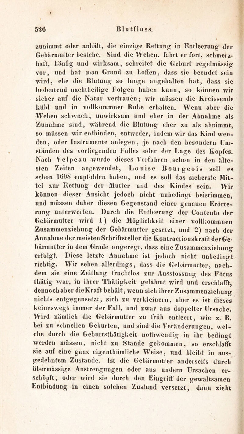 526 Blutfluss. / zunimmt oder anbältj die einzig^e Rettung in Entleerung der Gebärmutter bestehe. Sind die Weben, fährt er fort, sebrnerz- liaft, häufig und wirksam, schreitet die Geburt regelmässig vor, und hat man Grund zu hotfen, dass sie beendet sein wird, ehe die Blutung so lange angehalten hat, dass sie bedeutend nachtheilige Folgen haben kann, so können wir sicher auf die Natur vertrauen; wir müssen die Kreissende kühl und in vollkommner Ruhe erhalten. Wenn aber die Wehen schwach, unwirksam und eher in der Abnahme als Zunahme sind, während die Blutung eher zu als abnimmt, so müssen wir entbinden, entweder, indem wir das Kind wen- den, oder Instrumente anlegen, je nach den besondern Um- ständen des vorliegenden Falles oder der Lage des Kopfes. Nach Velpeau wurde dieses Verfahren schon in den älte- sten Zeiten angewendet, Louise Bourgeois soll es schon 1608 empfohlen haben, und es soll das sicherste Mit- tel zur Rettung der Mutter und des Kindes sein. Wir können dieser Ansicht jedoch nicht unbedingt beistimmen, und müssen daher diesen Gegenstand einer genauen Erörte- rung unterwerfen. Durch die Entleerung der Contenta der Gebärmutter wird 1) die Möglichkeit einer vollkommnen Zusammenziehung der Gebärmutter gesetzt, und 2) nach der Annahme der meisten Schriftsteller die Kontractionskraft der Ge- bärmutter in dem Grade angeregt, dass eine Zusammenziehung erfolgt. Diese letzte Annahme ist jedoch nicht unbedingt richtig. Wir sehen allerdings, dass die Gebärmutter, nach- dem sie eine Zeitlang fruchtlos zur Ausstossung des Fötus thätig war, in ihrer Thätigkeit gelähmt wird und erschlafft, dennoch aber dieKraft behält, wenn sich ihrer Zusammenziehung nichts entgegensetzt, sich zu verkleinern, aber es ist dieses keineswegs immer der Fall, und zwar aus doppelter Ursache. Wird nämlich die Gebärmutter zu früh entleert, wie z. B. bei zu schnellen Geburten, und sind die Veränderungen, wel- che durch die Geburtsthätigkeit nothwendig in ihr bedingt werden müssen, nicht zu Stande gekommen, so erschlafft sie auf eine ganz eigeatliümliche Weise, und bleibt in aus- gedehntem Zustande. Ist die Gebärmutter anderseits durch übermässige Anstrengungen oder aus andern Ursachen er- schöpft, oder wird sie durch den Eingriff der gewaltsamen Entbindung in einen solchen Zustand versetzt, dann zieht