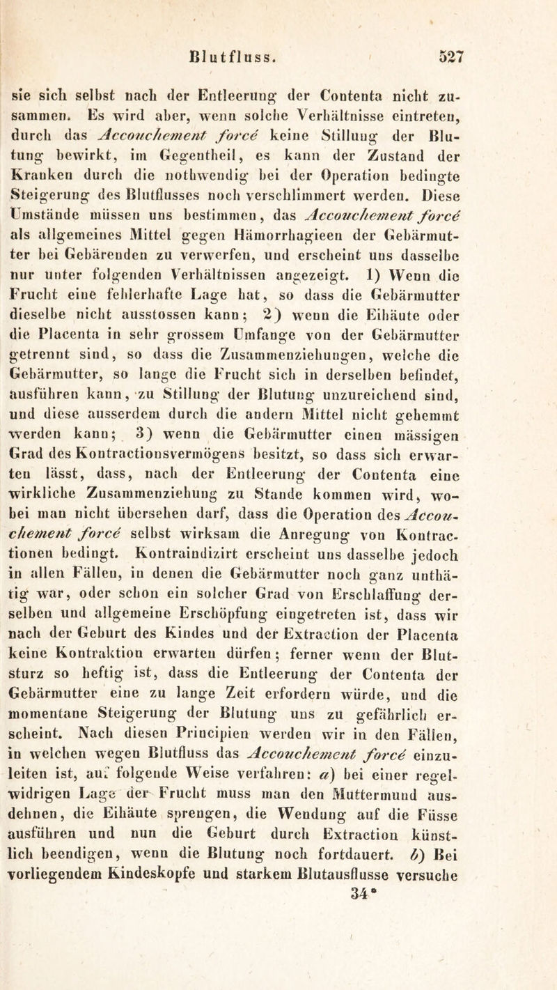 sie sich selbst nach der Entleeriiug' der Contenta nicht zu- sammen. Es wird aber, wenn solche Verhältnisse cintreteu, durch das AcconcJiement force keine Stillung' der Blu- tung bewirkt, im Gegentheil, es kann der Zustand der Kranken durch die notliwendig hei der Operation bedingte Steigerung des Blutflusses noch verschlimmert werden. Diese Umstände müssen uns bestimmen, das Accotichemeritforcö als allgemeines Mittel gegen Hämorrhagieen der Gebärmut- ter hei Gebärenden zu verwerfen, und erscheint uns dasselbe nur unter folgenden Verhältnissen angezeigt. 1) Wenn die Frucht eine fehlerhafte Lage hat, so dass die Gebärmutter dieselbe nicht ausstossen kann; 2) wenn die Eihäute oder die Placenta in sehr grossem Umfange von der Gebärmutter getrennt sind, so dass die Zusammenziehungen, welche die Gebärmutter, so lange die Frucht sich in derselben befindet, ausfübren kann, zu Stillung der Blutung unzureichend sind, und diese ausserdem durch die andern Mittel nicht gehemmt werden kann; 3) wenn die Gebärmutter einen mässigen Grad des Kontractionsvermögens besitzt, so dass sich erwar- ten lässt, dass, nach der Entleerung der Contenta eine wirkliche Zusammenziehuug zu Stande kommen wird^ wo- bei man nicht übersehen darf, dass die Operation des chement force selbst wirksam die Anregung von Kontrac- tionen bedingt. Kontraindizirt erscheint uns dasselbe jedoch in allen Fällen, in denen die Gebärmutter noch ganz unthä- tig war, oder schon ein solcher Grad von Erschlaffung der- selben und allgemeine Erschöpfung eingetreten ist, dass wir nach der Geburt des Kindes und der Extraction der Placenta keine Kontraktion erwarten dürfen; ferner wenn der Blut- sturz so heftig ist, dass die Entleerung der Contenta der Gebärmutter eine zu lange Zeit erfordern würde, und die momentane Steigerung der Blutung uns zU gefährlich er- scheint. Nach diesen Principien werden wir in den Fällen, in welchen wegen Blutfluss das Accouchemeut force einzu- leiten ist, auf folgende Weise verfahren: a) bei einer regel- widrigen Lage der Frucht muss man den Muttermund aus- dehnen, die Eihäute sprengen, die Wendung auf die Füsse ausführen und nun die Geburt durch Extraction künst- lich beendigen, wenn die Blutung noch fortdauert, b) Bei vorliegendem Kindeskopfe und starkem Blutausflusse versuche 34*