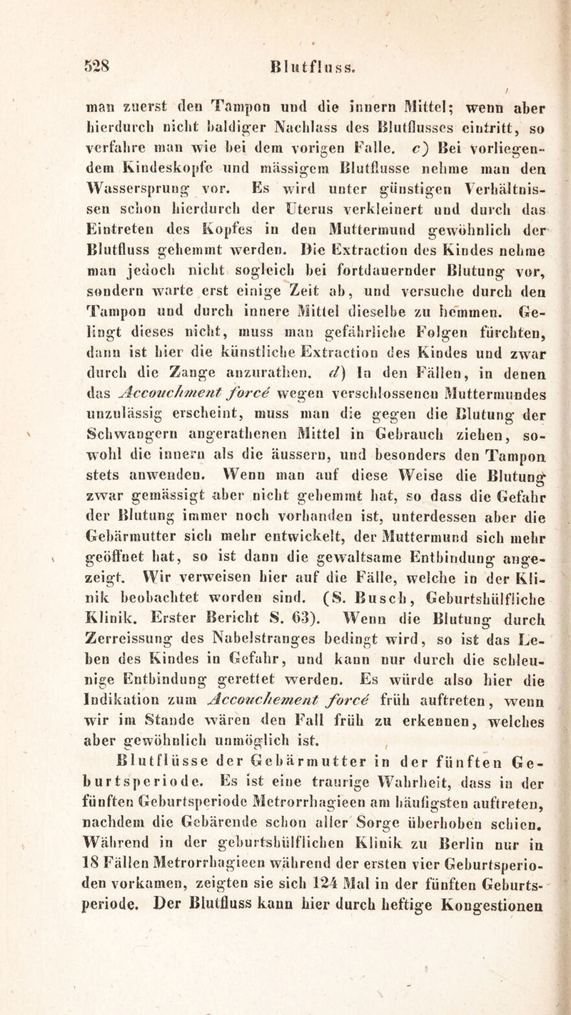 man zuerst den Tampon und die innern Mittel; wenn aber bierdurcli niclit baldiger Nachlass des Blutflusses eintritt, so verfahre man wie bei dem vorigen Falle, c) Bei vorlieg’en- dem Kindeskopfe und mässigem Blutflusse nehme man den Wassersprung vor. Es wird unter günstigen Verhältnis- sen schon hierdurch der Uterus verkleinert und durch das Eintreten des Kopfes in den Muttermund gewöhnlich der Blutflu SS gehemmt werden. Die Extraction des Kindes nehme man jedoch nicht sogleich bei fortdauernder Blutung vor, sondern warte erst einige Zeit ab, und versuche durch den Tampon und durch innere Mittel dieselbe zu he'mmen. Ge- lingt dieses nicht, muss man gefährliche Folgen fürchten, dann ist hier die künstliche Extraction des Kindes und zwar durch die Zange anziirathen. d) In den Fällen, in denen das Accoiichment force wegen verschlossenen Muttermundes unzulässig erscheint, muss man die gegen die Blutung der Schwängern angerathenen Mittel in Gebrauch ziehen, so- wohl die innern als die äusseru, und besonders den Tampon stets anwenden. Wenn man auf diese Weise die Blutung zwar gemässigt aber nicht gehemmt hat, so dass die Gefahr der Blutung immer noch vorhanden ist, unterdessen aber die Gebärmutter sich mehr entwickelt, der Muttermund sich mehr geölFuet hat, so ist dann die gevraltsame Entbindung ange- zeigt, Wir verweisen hier auf die Fälle, welche io der Kli- nik beobachtet worden sind. (S. Busch, Geburtshülfäicbe Klinik. Erster Bericht S. 63). Wenn die Blutung durch Zerreissung des Nabelstranges bedingt wird, so ist das Le- ben des Kindes in Gefahr, und kann nur durch die schleu- nige Entbindung gerettet werden. Es würde also hier die Indikation zum Accouchement force früh auftreten, wenn wir im Stande wären den Fall früh zu erkennen, welches aber gewöhnlich unmöglich ist. , Blutfiüsse der Gebärmutter in der fünften Ge- burtsperiode. Es ist eine traurige Wahrheit, dass in der fünften Geburtsperiode Metrorrhagieen am häutigsten auftreten, nachdem die Gebärende schon aller Sorge überhoben schien, Wälirend in der geburtsbüiflicheu Klinik zu Berlin nur in 18 Fällen Metrorrhagieen während der ersten vier Geburtsperio- den vorkamen, zeigten sie sich 124 Mal in der fünften Geburts-' Periode. Der Biutfluss kann hier durch heftige Kongestionen