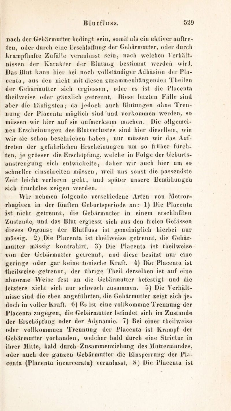 nach der Gebärmutter bedingt sein, somit als ein aktiver aiiftre- ten, oder durch eine ErscbluiTung der Gebärmutter, oder durch krampfhafte Zufälle veranlasst sein, nach welchen Verhält- nissen der Karakter der Biuturig- bestimmt werden wird. Das Blut kann hier bei noch vollständiger Adhäsion der Fla- centa, aus den nicht mit diesen zusammenhängenden Theileu der Gebärmutter sich ergiessen, oder es ist die Placenta theilvveise oder gänzlich getrennt. Diese letzten Fälle sind aber die häuligsten; da jedoch auch Blutungen ohne Tren- nunc: der Placenta möfjlicii sind'und Vorkommen werden, so müssen wir hier auf sie aufmerksam machenc Die allgemei- nen Erscheinungen des Blutverlustes sind hier dieselben, wie wir sie schon beschrieben haben, nur müssen wir das Auf- treten der gefälirlicben Erscheinungen um so früher fürch- ten, je grösser die Erschöpfung, welche in Folge der Geburts- iinstrengung sich entwickelte, daher wir auch hier um so schneller einschreiten müssen, weil uns sonst die passendste Zeit leicht verloren geht, und später unsere Bemiihungeü sieh fruchtlos zeigen werden. Wir nehmen folgende verschiedene Arten von Metror- rbagieen in der fünften Geburtsperiode an: 1) Die Placenta ist nicht getrennt, die Gebärmutter in einem erscblaftten Zustande, und das Blut ei*giesst sich aus den freien Gefässen dieses Organs; der Blutfluss ist gemeiniglich hierbei nur massig. 2) ,Die Placenta ist theihveise getrennt, die Gebär- mutter mässig kontrahirt. 3) Die Placenta ist theilweise von der Gebärmutter getrennt, und diese besitzt nur eine geringe oder gar keine tonische Kraft. 4) Die Placenta ist theilweise getrennt, der übrige Theil derselben ist auf eine abnorme Weise fest an die Gebärmutter befestigt und die letztere zieht sich nur schwach zusammen. 5) Die Verhält- nisse sind die eben angeführten,^ die Gebärmutter zeigt sich je- doch in voller Kraft. 6) Es ist eine vollkommne Trennung der Placenta zugegen, die Gebärmutter befindet sich im Zustande der Erschöpfung oder der Adynamie. 7) Bei einer theilweise oder vollkommnen Trennung der Placenta ist Krampf der Gebärmutter vorhanden, welcher bald durch eine Strictur in ihrer Milte, bald durch Zusummeuziehung des Muttermundes, oder auch der ganzen Gebärmutter die Einsperrung' der Pla- centa (Placenta incarcerata) veranlasst 8) Die Placenta ist
