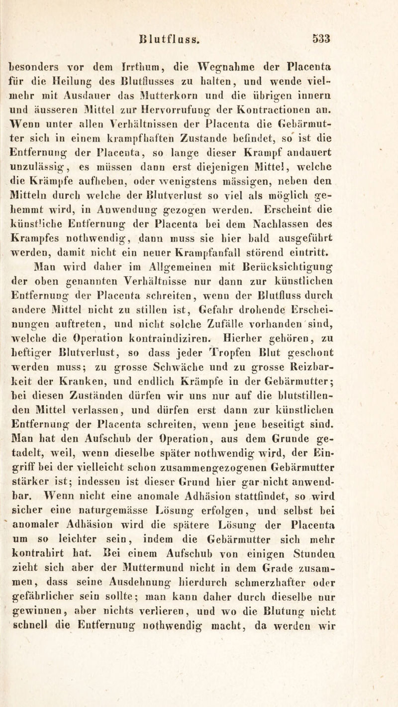 Lesonders vor dem Irrtlmm, die Wegnahme der Placenta für die Heilung des Blutfliisses zu halten, und wende viel mehr mit Ausdauer das Mutterkorn und die übrigen innern und äusseren JMittel zur Hervorrufung der Kontractionen an. Wenn unter allen Verhältnissen der Placenta die Gebärmut- ter sich in einem krampfhaften Zustande befindet, so^ ist die Entfernung der Placenta, so lange dieser Krampf andauert unzulässig, es müssen dann erst diejenigen Mittel, welche die Krämpfe aufheben, oder wenigstens massigen, neben den Mitteln durch welche der Blutverlust so viel als möglich ge- hemmt wird, in Anwendung gezogen werden. Erscheint die künstliche Entfernung der Placenta bei dem Nachlassen des Krampfes nothwendig, dann muss sie hier bald ausgeführt werden, damit nicht ein neuer Krampfanfall störend eiutritt. Man wird daher im Allgemeinen mit Berücksichtigung der oben genannten Verhältnisse nur dann zur künstlichen Entfernung der Placenta schreiten, wenn der Blutfluss durch andere Mittel nicht zu stillen ist, Gefahr drohende Erschei- nungen auftreten, und nicht solche Zufälle vorhanden sind, welche die Operation kontraindiziren. Hierher gehören, zu heftiger Blutverlust, so dass jeder Tropfen Blut gescliont werden muss; zu grosse Schwäche und zu grosse Reizbar- keit der Kranken, und endlich Krämpfe in der Gebärmutter; hei diesen Zuständen dürfen wir uns nur auf die blutstillen- deu Mittel verlassen, und dürfen erst dann zur künstlichen Entfernung der Placenta schreiten, wenn jene beseitigt sind. Man hat den Aufschub der Operation, aus dem Grunde ge- tadelt, weil, wenn dieselbe später nothwendig wird, der Ein- griff bei der vielleicht schon zusammengezogenen Gebärmutter stärker ist; indessen ist dieser Grund hier gar nicht anwend- bar. Wenn nicht eine anomale Adhäsion stattfindet, so wird sicher eine naturgemässe Lösung erfolgen, und selbst hei anomaler Adhäsion wird die spätere Lösung der Placenta um so leichter sein, indem die Gebärmutter sich mehr kontrahirt hat. Bei einem Aufschub von einiscen Stunden zieht sich aber der Muttermund nicht in dem Grade zusam- men, dass seine Ausdehnung hierdurch schmerzhafter oder gefährlicher sein sollte; man kann daher durch dieselbe nur gewinnen, aber nichts verlieren, und wo die Blutung nicht schnell die Entfernung nothwendig macht, da werden wir