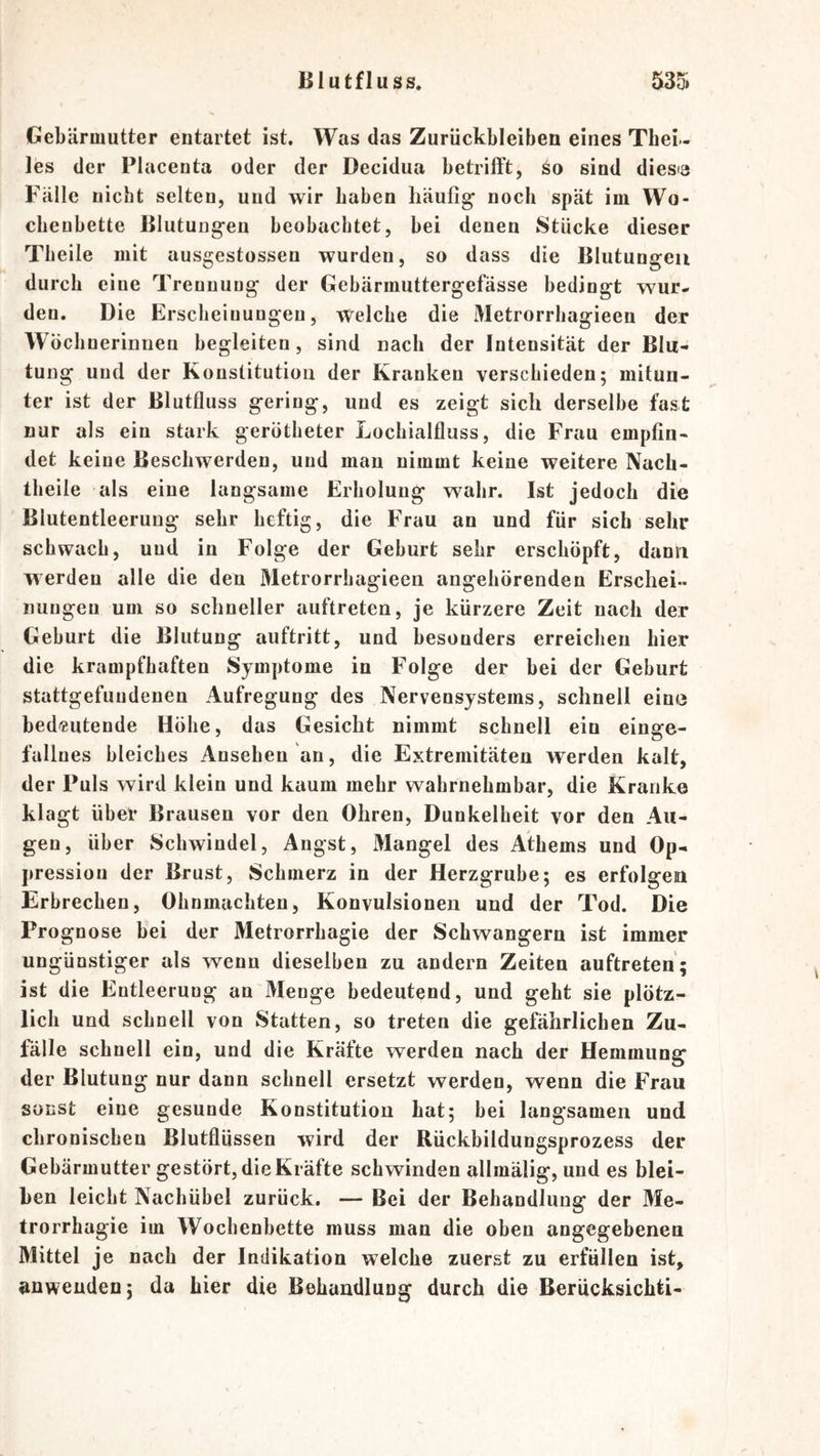 Gebärmutter entartet ist. Was das Zurückbleiben eines Tbei- les der Placenta oder der Decidua betrifft, so sind diesia Fälle nicht selten, und wir haben häufig noch spät im Wo- chenbette Blutungen beobachtet, bei denen Stücke dieser Theile mit ausgestossen wurden, so dass die Blutungen durch eine Trennung der Gebärmuttergefässe bedingt wur- den. Die Erscheinungen, welche die Metrorrliagieen der Wücbnerinnen begleiten, sind nach der Intensität der Blu- tung und der Konstitution der Kranken verschieden; mitun- ter ist der Blutfluss gering, und es zeigt sich derselbe fast nur als ein stark gerötheter Locbialfluss, die Frau empfin- det keine Beschwerden, und man nimmt keine weitere Nach- theile als eine langsame Erholung wahr. Ist jedoch die Blutentleerung sehr heftig, die Frau an und für sich sehr schwach, und in Folge der Geburt sehr erschöpft, dann werden alle die den Metrorrhagieen angehörenden Erschei- nungen um so schneller auftreten, je kürzere Zeit nach der Geburt die Blutung auftritt, und besonders erreichen hier die krampfhaften Symptome in Folge der bei der Geburt stattgefuudenen Aufregung des Nervensystems, schnell ein« bedeutende Höhe, das Gesicht nimmt schnell ein einge- fallnes bleiches Ansehen an, die Extremitäten werden kalt, der Puls wird klein und kaum mehr wahrnehmbar, die Kranke klagt über Brausen vor den Ohren, Dunkelheit vor den Au- gen, über Schwindel, Angst, Mangel des Athems und Op- pression der Brust, Schmerz in der Herzgrube; es erfolgen Erbrechen, Ohnmächten, Konvulsionen und der Tod. Die Prognose bei der Metrorrhagie der Schwängern ist immer ungünstiger als wenn dieselben zu andern Zeiten auftreten; ist die Entleerung an Menge bedeutend, und geht sie plötz- lich und schnell von Statten, so treten die gefährlichen Zu- fälle schnell ein, und die Kräfte werden nach der Hemmung der Blutung nur dann schnell ersetzt werden, wenn die Frau sonst eine gesunde Konstitution hat; bei langsamen und chronischen Blutflüssen wird der Rückbildungsprozess der Gebärmutter gestört, die Kräfte schwinden allmälig, und es blei- ben leicht Nachübel zurück. — Bei der Behandlung der Me- trorrhagie im Wochenbette muss man die oben angegebenen Mittel je nach der Indikation welche zuerst zu erfüllen ist, anweuden; da hier die Behandlung durch die Berücksichti-